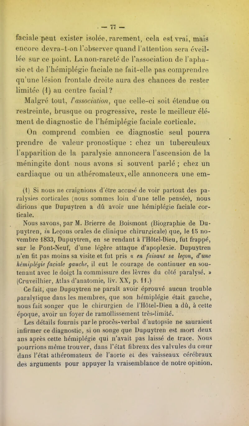 faciale peut exister isolee, rarement, cela est vrai, mais encore devra-t-on Tobserver quand I'attention sera eveil- lee sur ce point. Lanon-rarete de I'association de I'apha- sie et de I'hemiplegie faciale ne fait-elle pas comprendre qu'une lesion frontale droite aura des chances de rester limitee (1) au centre facial? Malgre tout, I'association, que celle-ci soit etendue ou restreinte, brusque ou progressive, reste le meilleur ele- ment de diagnostic de I'liemiplegie faciale corticate. On comprond combien ce diagnostic seul pourra prendre de valeur pronostique : chez un tuberculeux I'apparition de la paralysie annoncera I'ascension de la meningite dont nous avons si souvent parte ; chez un cardiaque ou un atheromateux, elle annoncera une em- (i) Si nous lie craignions d'etre accuse de voir partout des pa- ralysies corticales (nous sotnraes loin d'une telle peasee), nous dirions que Dupuytren a du avoir une hemiplegie faciale cor- ticale. Nous savons, par M. Brierre de Boismont (Biographic de Du- puytren, in Lecons orales de clinique chirurgicale) que, le 15 no- vembre 1833, Dupuytren, en se rendant a I'Hotel-Dieu, fut frappe, sur le Pont-Neuf, d'une leg^sre attaque d'apoplexie. Dupuytren n'en fit pas moins sa visile et fut pris « en faisant sa lecon, d'une hemiplegie faciale gauche, il eut le courage de continuer en sou- tenant avec le doigt la commissure des levres du Ci)t6 paralyse. » (Cruveilhier, Atlas d'anatomie, liv. XX, p. H.) Cefait, que Dupuytren ne parait avoir eprouve aucun trouble paralytique dans les membres, que son hemiplegie etait gauche, nous fait songer que le chirurgien de I'Hdtel-Dieu a du, a cette epoque, avoir un foyer de ramollissement tres-limite. Les details fournis par le proces-verbal d'autopsie ne sauraient infirmer ce diagnostic, si on songe que Dupuytren est mort deux ans apres cette hemiplegie qui n'avait pas laisse de trace. Nous pourrions raeme trouver, dans I'etat fibreux des valvules du coeur dans Tetat atheromateux de I'aorte et des vaisseaux cerebraux des arguments pour appuyer la vraisemblance de notre opinion.