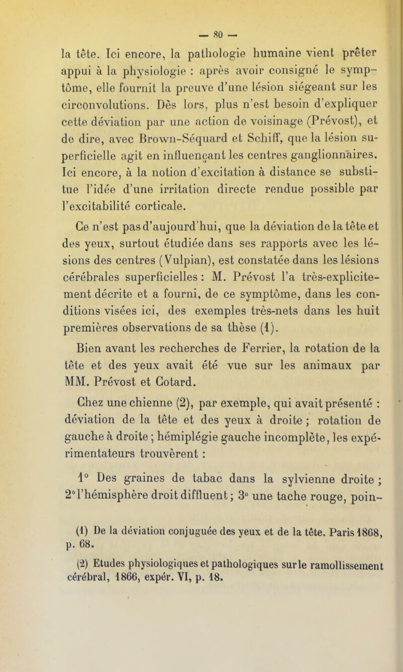la tete. Ici encore, la pathologie humaine vient preter appui a la physiologie : apres avoir consigne le symp- tome, elle fournit la preuve d'une lesion siegeant sur les circonvolutions. Des lors, plus n'est besoin d'expliquer cette deviation par une action de voisinage (Prevost), et de dire, avec Brown-Sequard et SchifT, que la lesion su- perficielle agit en influencant les centres ganglionnaires. Ici encore, a la notion d'excitation a distance se substi- tue I'idee d'une irritation directe rendue possible par I'excitabilito corticale. Ge n'est pasd'aujourd'hui, que la deviation de la tete et des yeux, surtout etudiee dans ses rapports avec les le- sions des centres (Vulpian), est constatee dans les lesions cerebrales superficielles: M. Prevost I'a tres-explicite- ment decrite et a fourni, de ce symptome, dans les con- ditions visees ici, des exemples tres-nets dans les huit premieres observations de sa these (1). Bieri avant les recherches de Ferrier, la rotation de la tete et des yeux avait ete vue sur les animaux par MM. Prevost et Gotard. Ghez une chienne (2), par exemple, qui avait presente : deviation de la tete et des yeux a droite; rotation de gauche a droite; hemiplegie gauche incomplete, les expe- rimentateurs trouverent : 1° Des graines de tabac dans la sylvienne droite ; 2rhemisphere droit diffluent; 3° une tache rouge, poin- (1) De la deviation conjuguee des yeux et de la tete. Paris 1868, p. 68. (2) Etudes physiologiques et pathologiques surle ramollisseraent cerebral, 1866, exper. VI, p. 18.