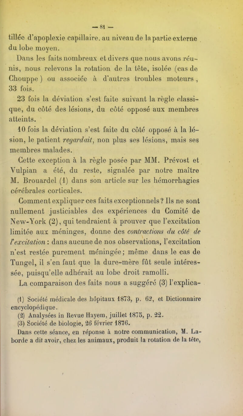 tillee d'apoplexie capillaire. au niveau de la partie externe du lobe moyen. Dans les faits nombreux et divers que nous avons reu- nis, nous relevons la rotation de la tete, isolee (cas de Gbouppe) ou associee a d'autrss troubles moteurs , 33 fois. 23 fois la deviation s'est faite suivant la regie classi- que, du cote des lesions, du cote oppose aux membres atteints. 10 fois la deviation s'est faite du cote oppose a la le- sion, le patient regardait^ non plus ses lesions, mais ses membres malades. Gette exception a la regie posee par MM. Prevost et Vulpian a ete, du reste, signalee par notre maitre M. Brouardel (1) dans son article sur les hemorrhagies cerebrales corticales. Comment expliquer ces faits exceptionnels ? lis ne sont nullement justiciables des experiences du Gomite de New^-York (2), qui tendraient a prouver que I'excitation limitee aux meninges, donne des contractions du cote de texcitation : dans aucunede nos observations, I'excitation n'est restee purement meningee; meme dans le cas de Tungel, il s'en faut que la dure-mere fut seule interes- see, puisqu'elle adherait au lobe droit ramolli. La comparaison des faits nous a suggero (3) I'explica- (1) Societe medicals des hopitaux 1873, p. 62, et Dictionnaire encyclopedique. (2) Analysees in Revue Hayem, juillet 1875, p. 22. (3) Societe de biologie, 26 tevrier 1876. Dans cette seance, en reponse a notre communication, M. La- borde a dit avoir, chez les animaux, produit la rotation de la tete,