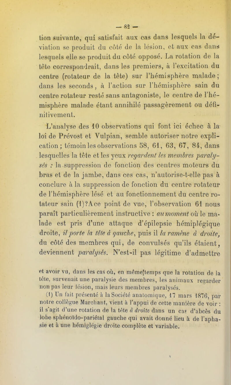 — 85 — tion suivante, qui satisfait aux cas dans lesquels la de- viation se produit dii cote de la lesion, et aux cas dand lesquels elle se produit du cote oppose. La rotation de la tete correspondrait, dans les premiers, a I'excitation du centre (rotateur de la tete) sur I'liemisphere malade; dans les seconds, a Taction sur I'hemisphere sain du centre rotateur Teste sans antagoniste, le centre de I'he- misphere malade etant annihile passageremcnt ou defi- nitivement. L'analyse des 10 observations qui font ici echec a la- loi de Prevost et Vulpian, semble autoriser notre expli- cation; temoin les observations 58, 61, 63, 67, 84, dans lesquelles la tete et les yeux regardenl les membres paraly- ses : la,suppression do fonction des centres moteurs du bras et de la jambe, dans ces cas, n'autorise-t-elle pas a conclure a la suppression de fonction du centre rotateur de rhemisphero lese et au fonctionnement du centre ro- tateur sain (l)?Ace point de vue, I'observation 61 nous parait particulierement instructive : aii moment oii le ma- lade est pris d'une attaque d'epilepsie hemipJegique droite, ?7 porte la tele d gauche^ puis il la ramene d droite, du cote des membres qui, de convulses qu'ils etaient, deviennent paralysh. N'est-il pas legitime d'admettre et avoir vu, dans les cas ou, en memejtenips que la rotation de la tete, survenait une paralysie des membres, les animaux re?arder nonpas leur lesion, mais leurs membres paralyses. (I) Un lait presente a laSociete anatomique, 17 mars 187G, par notre collegue Marcliant, vient a I'appui de cette maniere de voir : il s'agit d'une rotation de la tete d droite dans un ca? d'abcfes du lobe sphenoldo-parietal gauche qui avait donne lieu h de Tapha- sie et a une hemiglegie droite complete et variable.