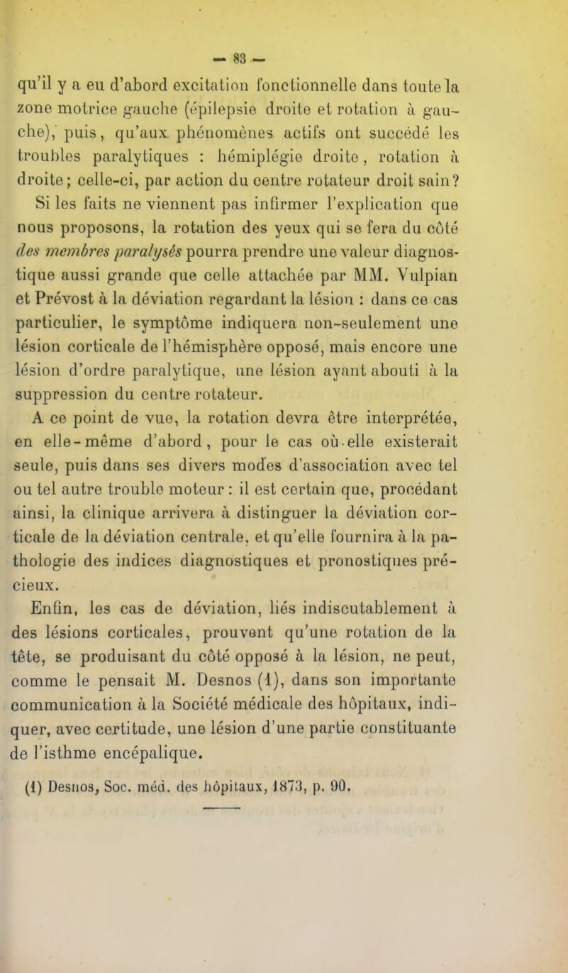 qu'il y a eu d'abord excitation fonctionnelle dans toutela zone motrice gauche (epilepsia droite et rotation a gau- che), puis, qu'aux phenomenes actifs ont succede les troubles paralytiques : hemiplegie droite, rotation a droite; celle-ci, par action du centre rotateur droit sain? Si les faits ne viennent pas infirmer I'explication que nous proposons, la rotation des yeux qui se fera du c6te cles membres paralyses pourra prendre une valeur diagnos- tique aussi grande que celle attachee par MM. Vulpian et Prevost a la deviation regardant la lesion : dans ce cas particulier, le symptome indiquera non-seulement une lesion corticale de Themisphere oppose, mais encore une lesion d'ordre paralytique, une lesion ayant abouti a la suppression du centre rotateur. A ce point de vue, la rotation devra etre interpretee, en elle-meme d'abord, pour le cas ou elle existerait seule, puis dans ses divers modes d'association avec tel ou tel autre trouble moteur: il est certain que, procedant ainsi, la clinique arrivera a distinguer la deviation cor- ticale de la deviation centrale, et qu'elle fournira a la pa- thologie des indices diagnostiques et pronostiques pre- cieux. Enfin, les cas de deviation, lies indiscutablement a des lesions corticales, prouvent qu'une rotation de la tete, se produisant du cote oppose a la lesion, ne pent, comme le pensait M. Desnos (1), dans son importante communication a la Societe medicale des hopitaux, indi- quer, avec certitude, une lesion d'une partie constituante de I'isthme encepalique. (1) Desnos, Soc. med. des hopitaux, 1873, p. 90,