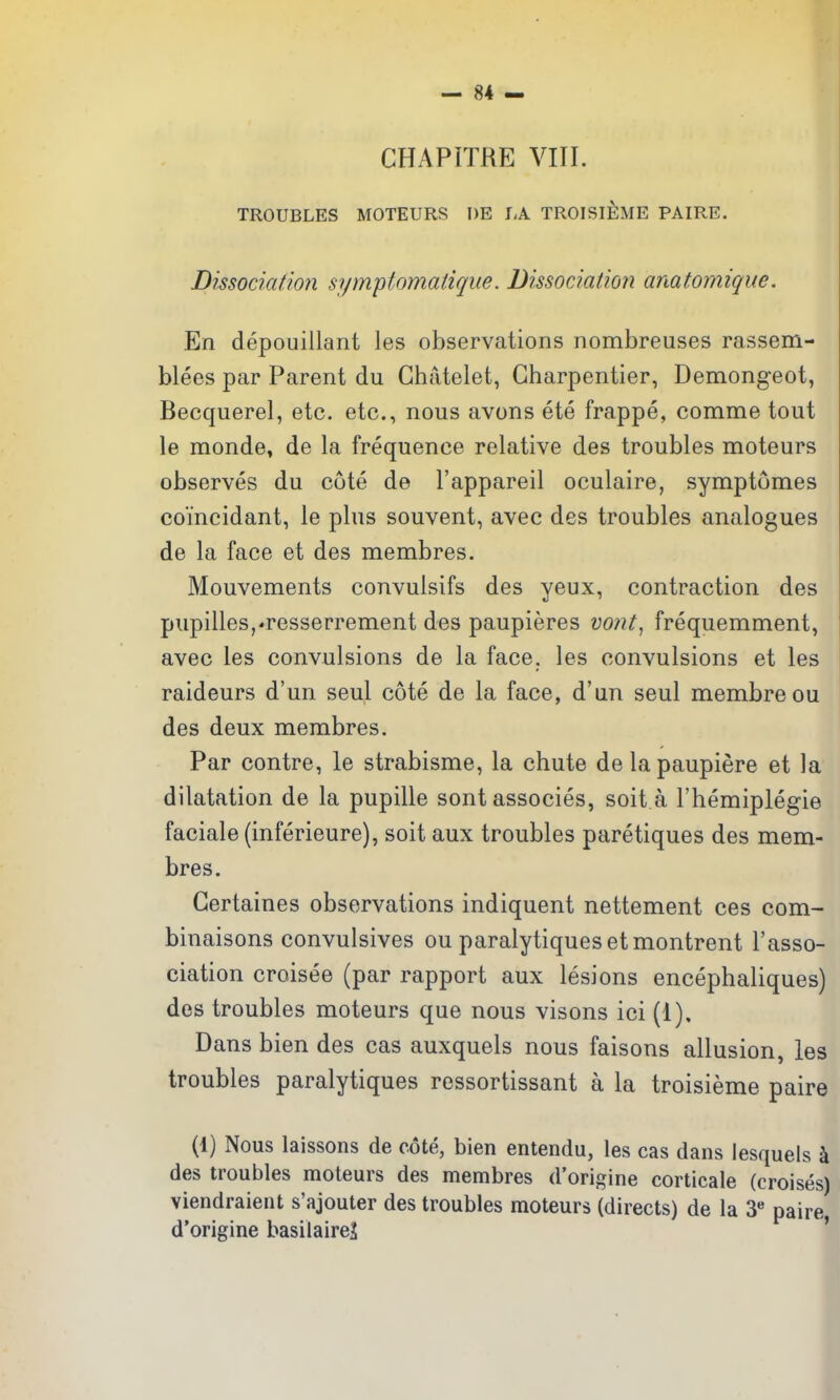 CHAPITRE VIII. TROUBLES MOTEURS DE LA TROISIEME PAIRE. Dissociation symplomatique. Dissociatioji amtomique. En depouillant les observations nombreuses rassem- blees par Parent du Ghatelet, Gharpentier, Demongeot, Becquerel, etc. etc., nous avons ete frappe, comme tout le monde, de la frequence relative des troubles moteurs observes du cote de I'appareil oculaire, symptomes coTncidant, le plus souvent, avec des troubles analogues de la face et des membres. Mouvements convulsifs des yeux, contraction des pupilles,'resserrement des paupieres vont^ frequemment, avec les convulsions de la face, les convulsions et les raideurs d'un seul cote de la face, d'un seul membreou des deux membres. Par centre, le strabisme, la chute delapaupiere et la dilatation de la pupille sont associes, soit a I'hemiplegie faciale (inferieure), soit aux troubles paretiques des mem- bres. Gertaines observations indiquent nettement ces com- binaisons convulsives ou paralytiquesetmontrent I'asso- ciation croisee (par rapport aux lesions encephaliques) des troubles moteurs que nous visons ici (1). Dans bien des cas auxquels nous faisons allusion, les troubles paralytiques ressortissant a la troisieme paire (1) Nous laissons de cote, bien entendu, les cas dans lesquels \ des troubles moteurs des membres d'origine corticale (croises) viendraient s'ajouter des troubles moteurs (directs) de la 3** paire d'origine basilairej '
