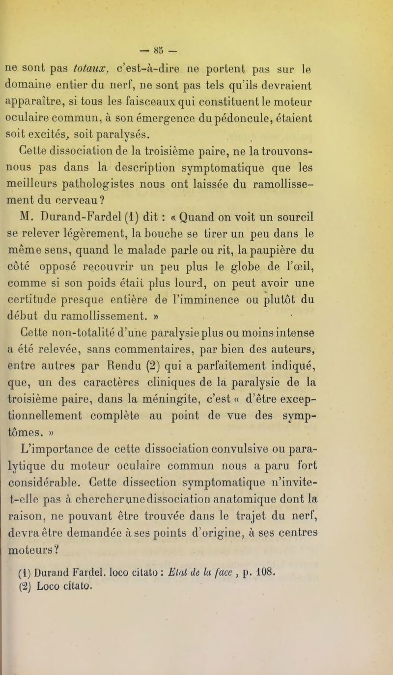 ne sont pas totaux, c'est-a-dire ne portent pus sur le domaine entier du iierf, ne sont pas tels qu'ils devraient apparaitre, si tons les faisceauxqui constituent le moteur oculaire commun, a son emergence dupedoncule, etaient soit excites, soit paralyses. Gette dissociation de la troisieme paire, ne latrouvons- nous pas dans la description symptomatique que les meilleurs pathologistes nous ont laissee du ramollisse- raent du cerveau? M. Durand-Fardel (1) dit: « Quand on voit un sourcil se relever legerement, la bouche se tirer un pen dans le meme sens, quand le malade parle ou rit, lapaupiere du cote oppose recouvrir un peu plus le globe de I'oeil, comme si son poids etaii plus lourd, on pent avoir une certitude presque entiere de Fimminence ou plutot du debut du ramollissement. » Gette non-totalite d'une paralysieplus ou moins intense a ete relevee, sans commentaires, par bien des auteurs, entre autres par Rendu (2) qui a parfaitement indique, que, un des caracteres cliniques de la paralysie de la troisieme paire, dans la meningite, c'est « d'etre excep- tionnellement complete au point de vue des symp- tomes. » L'importance de cette dissociation convulsive ou para- lytique du moteur oculaire commun nous a paru fort considerable. Gette dissection symptomatique n'invite- t-elle pas a cbercherunedissociation anatomique dont la raison, ne pouvant etre trouvee dans le trajet du nerf, devraetre demandee ases points d'origine, a ses centres moteurs? (1) Durand Fardel, loco citato : Elal de la face , p. 108. (2j Loco citato.