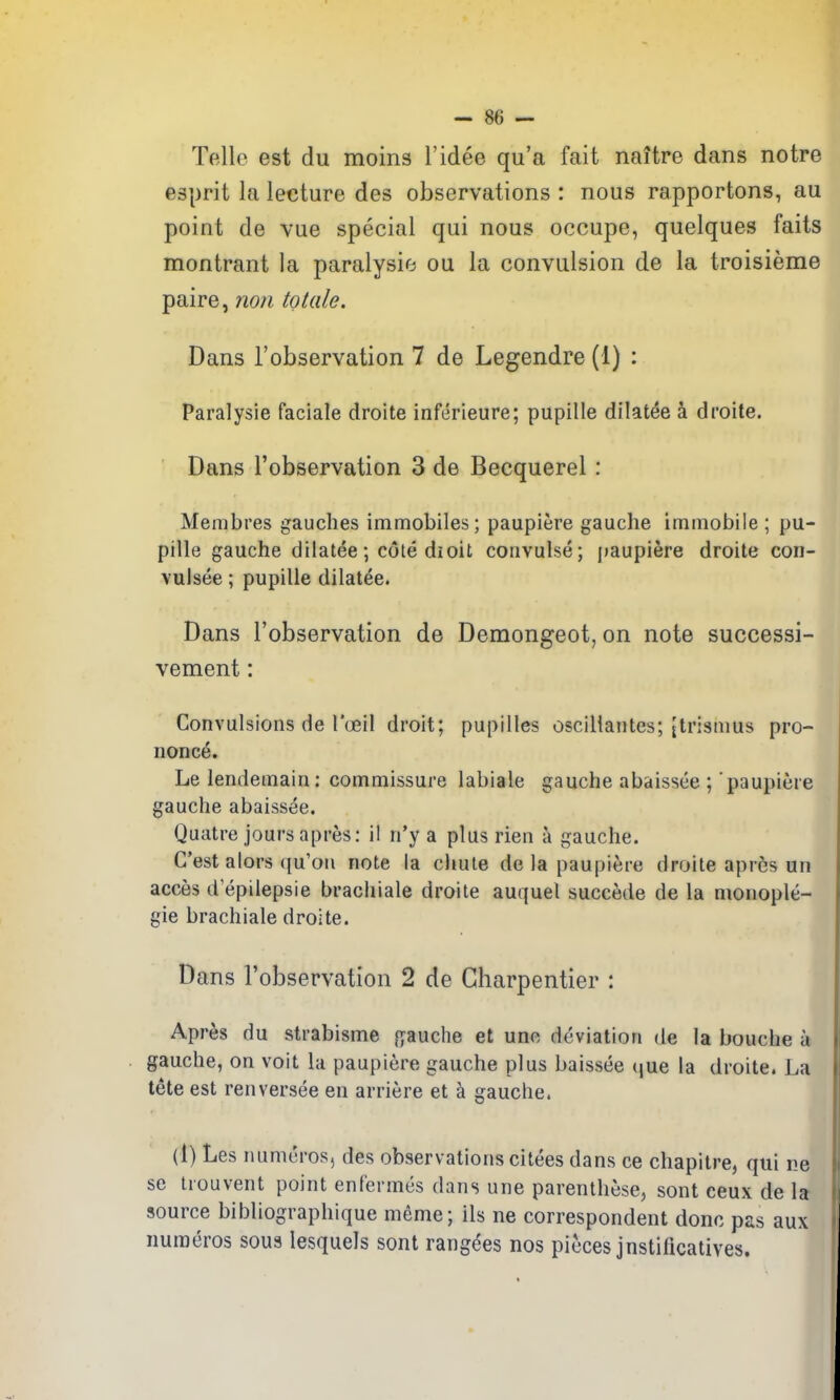 Telle est du moins I'idee qu'a fait naitre dans notre esprit la lecture des observations : nous rapportons, au point de vue special qui nous occupe, quelques faits montrant la paralysie ou la convulsion de la troisieme paire, nori totale. Dans I'observation 7 de Legendre (1) : Paralysie faciale droite inferieure; pupille dilatee k droite. Dans I'observation 3 de Becquerel : Membres gaudies immobiles; paupiere gauche immobile ; pu- pille gauche dilatee; cote dioit convulse; paupiere droite cori- vulsee; pupille dilatee. Dans Tobservation de Demongeot, on note successi- vement: Convulsions de I'oeil droit; pupilles oscillantes; [trismus pro- nonce. Le lendemain: commissure labiale gauche abaissee ; paupiere gauche abaissee. Quatre jours apres: il n'y a plus rien a gauche. C'est alors qu'on note la cliule de la paupiere droite apres un acces d epilepsie brachiale droite auquel succede de la nionople- gie brachiale droite. Dans I'observation 2 de Gbarpentier : Apres du strabisme fyauche et une deviation de la bouche a gauche, on voit la paupiere gauche plus baissee que la droite. La tete est renversee en arriere et a gauche. «l (1) Les luimcros, des observations citees dans ce chapitre, qui ne se trouvent point enfermes dans une parenthese, sont ceux de la source bibliographique meme; ils ne correspondent done pas aux numeros sous lesquels sont rang^es nos pieces jnstincatiyes.