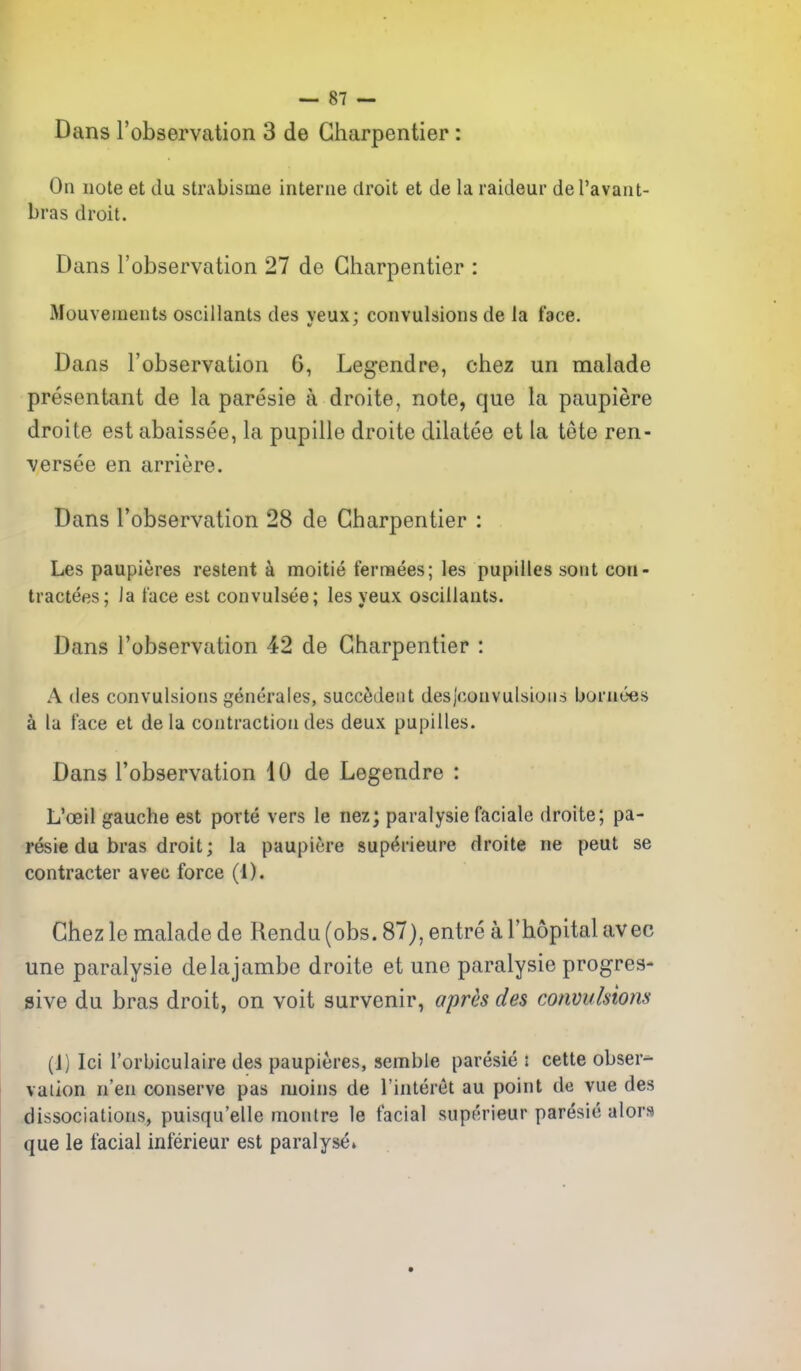 Dans I'observation 3 de Gharpentier : On note et du strabisme interne droit et de la raideur del'avant- bras droit. Dans robservation 27 de Gharpentier : Mouvenients oscillants des veux: convulsions de la face. Dans I'observation 6, Legendre, chez un malade presentant de la paresie a droite, note, que la paupiere droite est abaissee, la pupille droite dilatee et la tete ren- versee en arriere. Dans Tobservation 28 de Gharpentier : Les paupieres restent i moitie fernaees; les pupilles sont con- tractees; Ja face est convulsee; les yeux oscillants. Dans I'observation 42 de Gharpentier : A des convulsions generales, succMeiit desjconvulsious bornoes a la face et de la contraction des deux pupilles. Dans Tobservation 10 de Legendre : L'ceil gauche est porte vers le nez; paralysie faciale droite; pa- resie du bras droit; la paupiere supt^rieure droite ne peut se contracter avec force (1). Ghez le malade de Rendu (obs. 87), entre a I'hopital avec une paralysie delajambe droite et une paralysie progres- sive du bras droit, on voit survenir, aj)rh des convulsions (J) Ici I'orbiculaire des paupieres, semble paresie : cette obser- vation n'en conserve pas moins de I'interet au point de vue des dissociations, puisqu'elle monlre le facial superieur paresie alors que le facial inferieur est paralyse.
