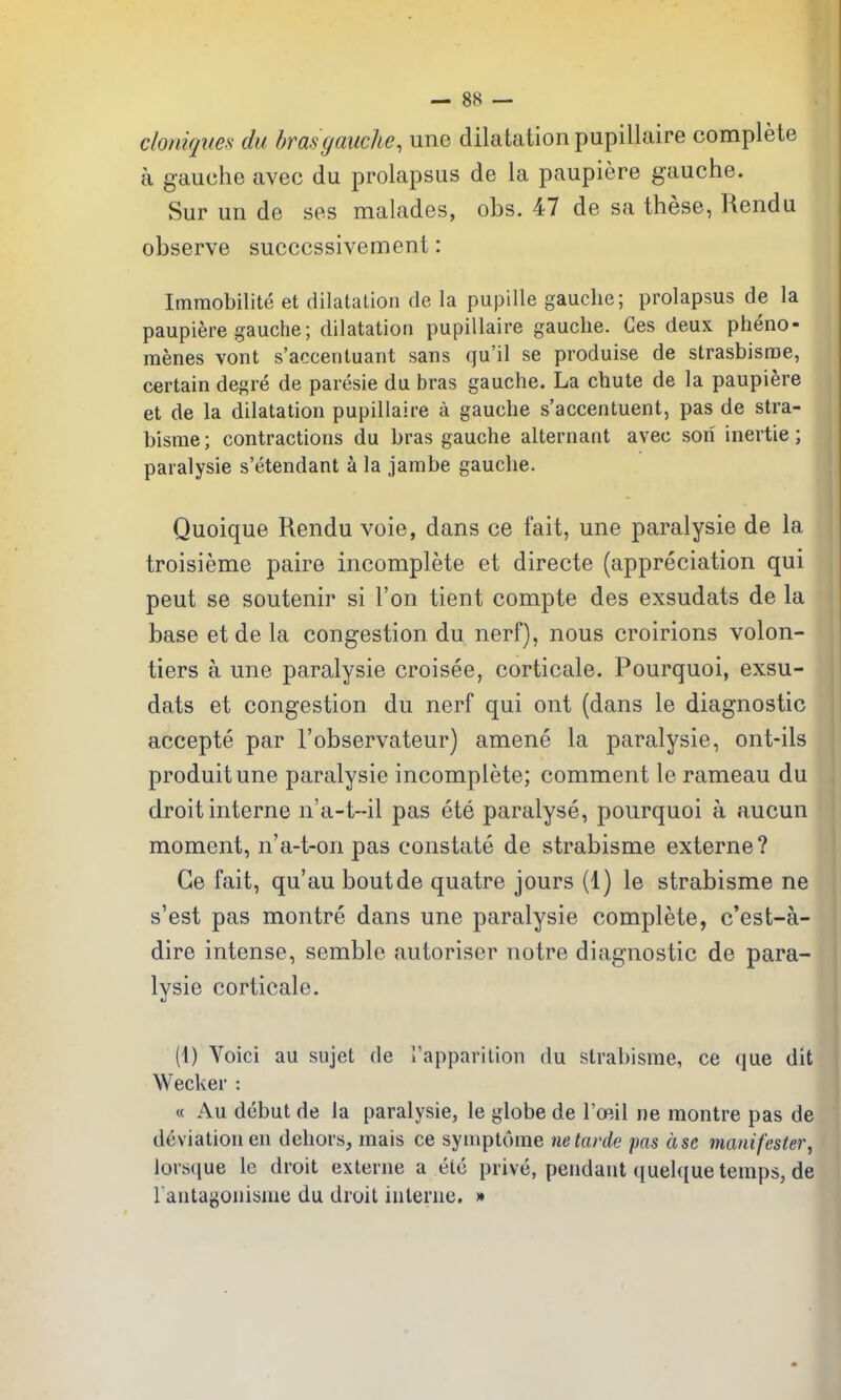 cloniqites du bras gauche, une dilatation pupillaire complete a gauche avec du prolapsus de la paupiere gauche. Sur un de ses malades, obs. 47 de sa these, Rendu observe succcssivement: Immobilite et dilatation de la pupille gauche; prolapsus de la paupiere gauche; dilatation pupillaire gauche. Ces deux pheno- menes vont s'accentuant sans qu'il se produise de strasbisroe, certain degre de paresie du bras gauche. La chute de la paupiere et de la dilatation pupillaire a gauche s'accentuent, pas de stra- bisnie; contractions du bras gauche alternant avec son inertie; paralysie s'etendant a la jambe gauche. Quoique Rendu voie, dans ce fait, une paralysie de la troisieme paire incomplete et directe (appreciation qui peut se soutenir si Ton tient compte des exsudats de la base et de la congestion du nerf), nous croirions volon- tiers a une paralysie croisee, corticate. Pourquoi, exsu- dats et congestion du nerf qui ont (dans le diagnostic accepte par I'observateur) amene la paralysie, ont-ils produitune paralysie incomplete; comment le rameau du droit interne n'a-t-il pas ete paralyse, pourquoi a aucun moment, n'a-t-on pas constate de strabisme externe? Ge fait, qu'au boutde quatre jours (1) le strabisme ne s'est pas montre dans une paralysie complete, c'est-a- dire intense, semble autoriser notre diagnostic de para- lysie corticate. (4) Voici au sujet de Tapparilion du strabisme, ce que dit Wecker : « Au debut de la paralysie, le globe de TcRil ne montre pas de deviation en dehors, mais ce symptome netarde pas ase manifester, lorsque le droit externe a etc prive, pendant quelque temps, de Fantagonisme du droit interne. »