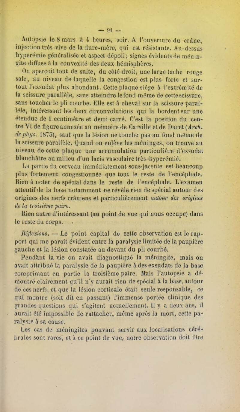 Autopsie le 8 mars k i heures, soir. A rouverture du crune, injection tres-vive de la dure-mfere, qui est resistante. Au-dessus hyperemie g^neralisee et aspect depoli; signes ^vidents de menin- gite diffuse t\ la convexite des deux hemispheres. On apereoit tout de suite, du cote droit, une large tache rouge sale, au niveau de laquelle la congestion est plus forte et sur- tout I'exsudat plus abondant. Cette plaque siege k I'extremite de la scissure parallele, sans atteindre lefond meme de cette scissure, sans toucher le pli courbe. EUe est k cheval sur la scissure paral- lele, interessant les deux circonvolutions qui la bordentsur une etendue de 1. centimetre et demi carre. C'est la position du cen- tre VI de figure annexee au memoire de Garville et de Duret (Arck. de phf/s. 1875), saul que la lesion ne touche pas au fond meme de la scissure parallele. Quand on enleve les meninges, on trouve au niveau de cette plaque une accumulation particuliere d'exsudat blanch^ltre au milieu d'un lacis vasculaire tres-hyperemie. La partie du cerveau immediatement sous-jacente est beaucoup plus fortement congestionnee que tout le reste de I'encephale. Bien a noter de special dans le reste de I'encephale. L'examen attentifde la base notamment nerevele rien de special autour des origines des nerfs craniens et particulierement autour des origines de la troisieme puirc. Rien autre d'interessant (au point de vue qui nous occupe) dans le reste du corps. Reflexions. — Le point capital de cette observation est le rap- port qui me parait evident entre la paralysie limitee de la paupitJre gauche et la lesion constatee au devant du pli courbe. Pendant la vie on avail diagnostique la meningite, mais on avait attribue la paralysie de la paupiere a des exsudats de la base comprimant en partie la troisieme paire. Afeis I'autopsie a de- montre clairement qu'il n'y aurait rien de special k la base, autour de cesnerfs, et que la lesion corticale etait seule responsable, ce qui monlre (soit dit en passant) I'immense portee clinique des grandes questions qui s'agiteiit actuel]ement..Il v a deux ans> il aurait ete impossible de rattacher, meme apres la mort, cette pa- ralysie a sa cause. Les cas de meningites pouvant servir aux localisations cere- brates sont rares, et u ce point de vue, notre observation doit Otre