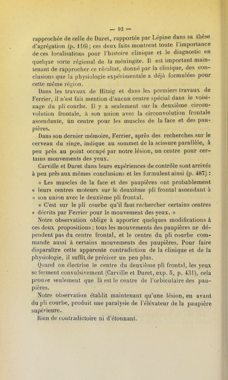 rapprochee de celle dc Duret, rapportee par Lepine dans sa these d'agregatiou (p. 116); ces deux I'ails montrent toute I'importance deces localisations pour I'histoire clinique et le diagnostic en quelque sorts regional de la meningite. II est important main- tenant de rapprocher ce resultat, donne par la clinique, des con- clusions que la physiologic expcrimentale a deja formulees pour cette meme region. Dans les travaux de Hitzig et dans le;> premiers travaux de Ferrier, il n'est fait mention d'aucun centre special dans le voisi- nage du pli courbe. II y a seulement sur la deuxieme circon- volution irontale, a son union avec la circonvolution frontale ascendante, lin centre pour les muscles de la face et des pau- pieres. Dans son dernier memoire, Ferrier, apres des recherches sur le cerveau du singe, indique au sommet de la scissure parallele, k peu pres au point occupe par notre lesion, un centre pour cer- tains mouvements des yeux. Carville et Duret dans leurs experiences de controle sont arrives a peu pres aux memes conclusions et les formulent ainsi (p. 487) : (( Les muscles de la face et des paupieres ont probablement « leurs centres moteurs sur le deuxieme pli frontal ascendant a (( son union avec le deuxieme pli frontal. « G'est sur le pli courbe qu'il faut rechercher certains centres « decrits par Ferrier pour le mouveinent des yeux. » Notre observation oblige a apporter quelques modifications 4 ces deux propositions: tous les mouvements des paupieres ne de- pendent pas du centre frontal, et le centre du pli courbe com- mande aussi a certains mouvements des paupieres. Pour faire disparaitre cette apparente contradiction de la clinique et de la physiologic, il suflit de preciser un peu plus. Quand on electrise le centre du deuxieme pli frontal, les yeux so ferment convulsivement (Carville et Duret, exp. 5, p. 431), cela prouve seulement que la est le centre de I'orbiculaire des pau- pieres. Notre observation etablit maintenant qu'une lesion, en avant du pli courbe, produit une paralysie de I'elevateur de la paupiere supe'ieure. Uien de contradicloire ni d'etonnant.