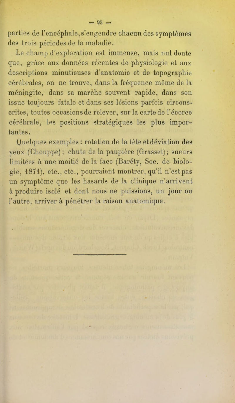 parties de rencephale,s'engendre chacun des symptomes des trois periodes de la mnladie. Le champ d'exploration est immense, mais nul doute que, grace aux donnees recentes de physiologic et aux descriptions minutieuses d'anatomie et de topographie cerebrales, on ne trouve, dans la frequence meme de la meningite, dans sa marche souvent rapide, dans son issue toujours fatalo et dans ses lesions parfois circons- crites, toutes occasionsde relever, sur la carte de I'ecorce cerebrale, les positions strategiques les plus impor- tantes. Quolques exemples: rotation de la tete et deviation des yeux (Chouppe); chute de la paupiere (Grasset); sueurs limitees a une moitie de la face (Barety, Soc. de biolo- gic, 1871), etc., etc., pourraient montrer, qu'il n'estpas un symptome que les hasards de la clinique n'arrivent a produire isole et dont nous ne puissions, un jour ou I'autre, arriver a penetrer la raison anatomique.