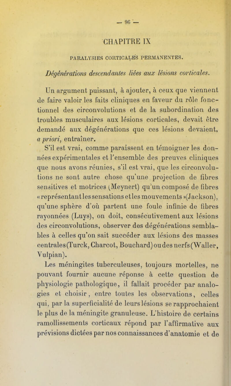 CHAPITRE IX PARALYSIES CORTICALES PERMANENTES. Degenerations descendantes liees aux lesions corticales. Un argument puissant, a ajouter, a ceux que viennent de faire valoir les faits cliniques en faveur du role fonc- tionnel des circonvolutions et de la subordination des troubles musculaires aux lesions corticales, devait etre demande aux degenerations que ces lesions dovaient, a priori, entrainer. S'il est vrai, comme paraissent en temoigner les don- nees experimentales et Tensemble des preuves cliniques que nous avons reunies, s'il est vrai, que les circonvolu- tions ne sont autre chose qu'une projection de libres sensitives et motrices (Meynert) qu'un compose de fibres « representant les sensations et les mouvements (Jackson), qu'une sphere d'oii partent une foule infinie de fibres rayonnees (Luys), on doit, consecutivement aux lesions des circonvolutions, observer des degenerations sembla- bles a celles qu'on sait succeder aux lesions des masses centrales(Turck, Charcot, Bouchard) ou des nerfs(Waller, Vulpian). Les meningites tuberculeuses, toujours mortelles, ne pouvant fournir aucune reponse a cette question de physiologic pathologique, il fallait proceder par analo- gies et choisir, entre toutes les observations, celles qui, par la superficialite de leurs lesions se rapprochaient le plus de la meningite granuleuse. L'histoire de certains ramollissements corticaux repond par 1'affirmative aux previsionsdicteesparnosconnaissancesd'anatomie et de