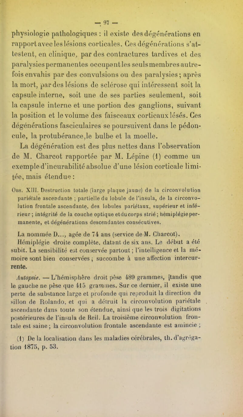 rapportavecleslesions corticales. Ges degenerations s'at- testent, en clinique, par des contractures tardives et des paralysiespermanentes occupontles seulsmembresautre- fois envahis par des convulsions ou des paraiysies; apres la mort, par des lesions de sclerose qui interessent soil la capsule interne, soit une de ses parties seulement, soit la capsule interne et une portion des ganglions, suivant la position et le volume des faisceaux corticaux loses. Ges degenerations fasciculaires se poursuivent dans le pedon- cule, la protuberance,le bulbe et la moelle. La degeneration est des plus nettes dans I'observation de M. Gharcot rapportee par M. Lepine (1) comme un exempled'incurabiliteabsolue d'une lesion corticale limi- tee, mais etendue: Ous. XIII. Destruction totale (large plaque jaune) de la circonvolulion pariolale ascendante ; parlielledu lobule de I'insula, de la circonvo- lulion frontale ascendante, des lobules parietaux, superieur et infe- rieur; integrite de la couche optique etducorps strie; tiemiplegieper- manente, et degenerations descendantes consecutives. La noinraee D..., agee de 74 ans (service de Gliarcot). Hemiplegie droite complete, datanl desix ans. Le debut a ete subit. La sensibilite est conservee partout; rintelligence et la me- raoire sent bien conservees ^ succombe a une affection intercur- rente. Autopsie.—L'hemisphere droit pese 489 grammes, Jtandis que le gauche ne pfese que 415 grammes. Sur ce dernier, il existe une perte de substance large et profonde qui reproduit la direction du sillon de Rolando, et ([ui a detruit la circonvolution parietale ascendante dans toute son etendue, ainsi que les trois digitations posterieures de I'insula de Reil. La troisieme circonvolution fron- tale est saine; la circonvolution frontale ascendante est amincie ; (1) De la localisation dans les maladies cerebrates, th. d'agr;';ga- tion 1875, p. 53.