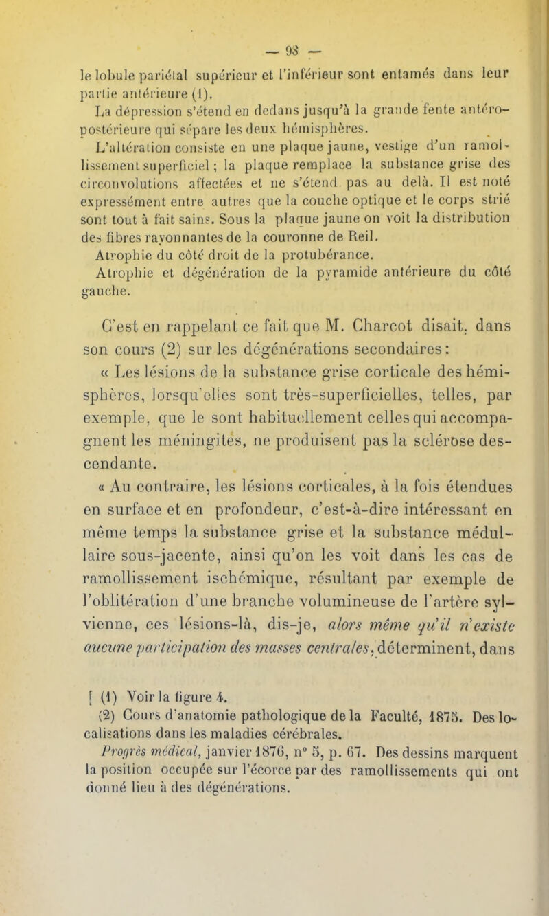 le lobule paridlal supericur et rinferieur sont entames dans leur parlie aniei'ieure (1). La depression s'etend en dedans jusqu'a la graiide fente antdro- postcrieure qui si'pare les deux hemispheres. L'alleralion consiste en une plaque jaune, vesti.^'e d'un lamol- lissemeni superliciel; la plaque remplace la substance grise des circonvolutions affectees el ne s'etend pas au dela. II est note expressemeut entre autres que la couche opticjue et le corps strie sont tout a fait sains. Sous la plaque jaune on voit la distribution des fibres rayonnantes de la couronne de Reil. Atrophic du cote droit de la protuberance. Atrophic et degeneration de la pyramide anterieure du cole gauche. G'est en rappelant ce fait que M. Charcot disait. dans son cours (2) sur les degenerations secondaires: c( Les lesions de la substance grise corticale des hemi- spheres, lorsqu'elies sont tres-superficielles, telles, par exemple, que le sont habituesllement celles qui accompa- gnent les meningites, ne produisent pas la sclerose des- cendante. « Au controire, les lesions corticales, a la fois etendues en surface et en profondeur, c'est-a-dire interessant en meme temps la substance grise et la substance medul- laire sous-jacente, ainsi qu'on les voit dans les cas de ramollissement ischemique, resultant par exemple de I'obliteration d'une branche volumineuse de I'artere syl- vienne, ces lesions-la, dis-je, alors meme quil nexiste aucune participation des masses centrales^ determinent, dans [ (1) Voir la figure 4. (2) Cours d'anatomie pathologique dela Faculte, 1875. Des lo- calisations dans les maladies cerebrales. Progres medical, Janvier 1876, n» 5, p. 67. Des dessins marquent la position occupee sur I'ecorce par des ramollissements qui ont donne lieu a des degenerations.