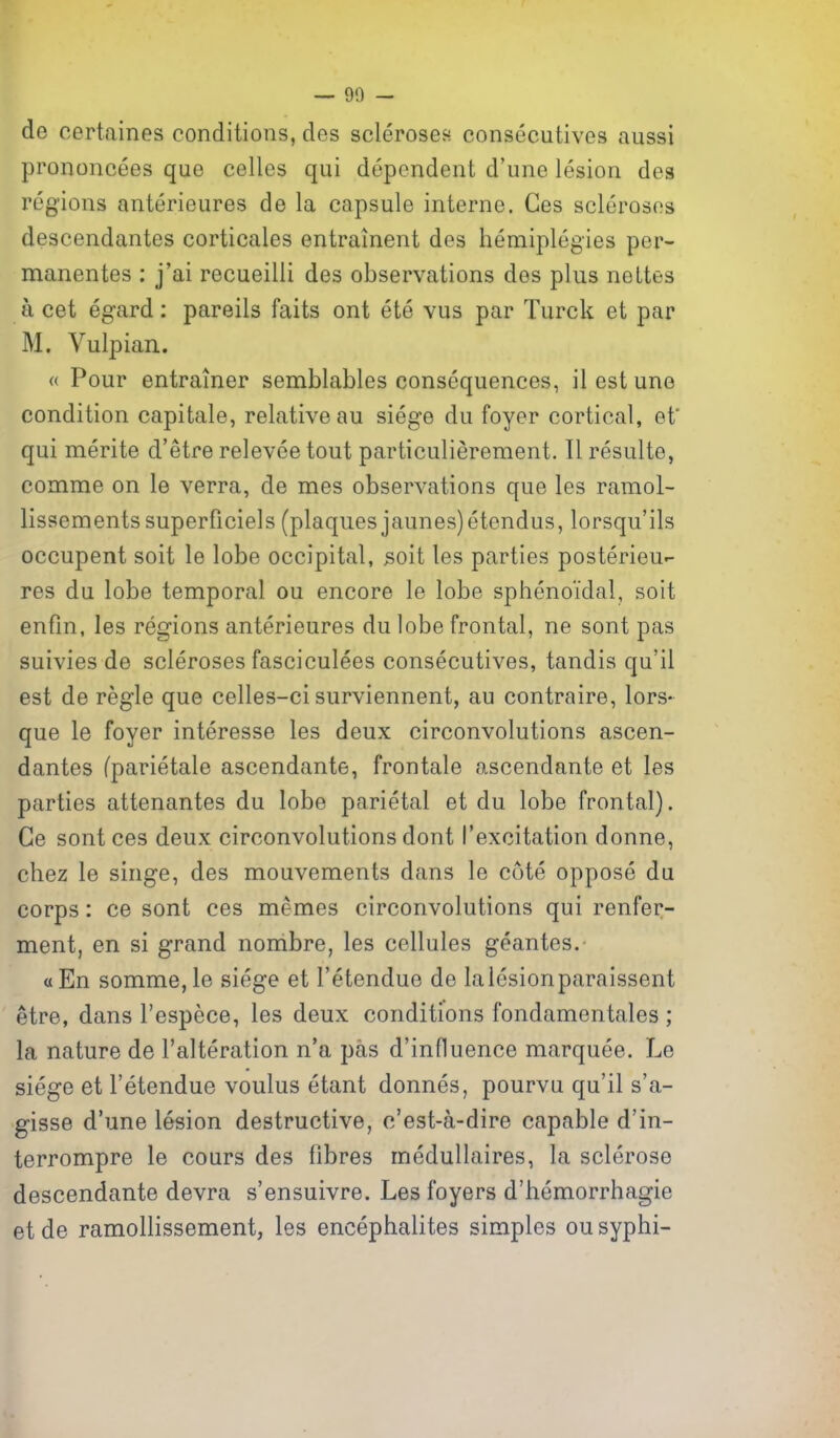 de certaines conditions, des sclerosefi consecutives aussi prononcees que celles qui dependent d'une lesion dea regions anterieures de la capsule interne. Ges scleroses descendantes corticales entrainent des hemiplegies per- manentes : j'ai recueilli des observations des plus neUes a cet egard: pareils faits ont ete vus par Turck et par M. Vulpian. « Pour entramer semblables consequences, il est une condition capitate, relative au siege du foyer cortical, ef qui merite d'etre relevee tout particulierement. II resulto, comme on le verra, de mes observations que les ramol- lissementssuperficiels (plaques jaunes)etendus, lorsqu'ils occupent soit le lobe occipital, 3oit les parties posterieu-- res du lobe temporal ou encore le lobe sphenoidal, soit enfin, les regions anterieures du lobe frontal, ne sont pas suivies de scleroses fasciculees consecutives, tandis qu'il est de regie que celles-ci surviennent, au contraire, lors- que le foyer interesse les deux circonvolutions ascen- dantes fparietale ascendante, frontale ascendante et les parties attenantes du lobe parietal et du lobe frontal). Ge sont ces deux circonvolutions dont I'excitation donne, chez le singe, des mouvements dans le cote oppose du corps: ce sont ces memes circonvolutions qui renfer- ment, en si grand nombre, les cellules geantes. a En somme,le siege et I'etendue de laiesionparaissent etre, dans I'espece, les deux conditions fondamentales ; la nature de I'alteration n'a pas d'influence marquee. Le siege et I'etendue voulus etant donnes, pourvu qu'il s'a- gisse d'une lesion destructive, o'est-a-dire capable d'in- terrompre le cours des fibres medullaires, la sclerose descendante devra s'ensuivre. Les foyers d'hemorrhagie etde ramollissement, les encephalites simples ousyphi-