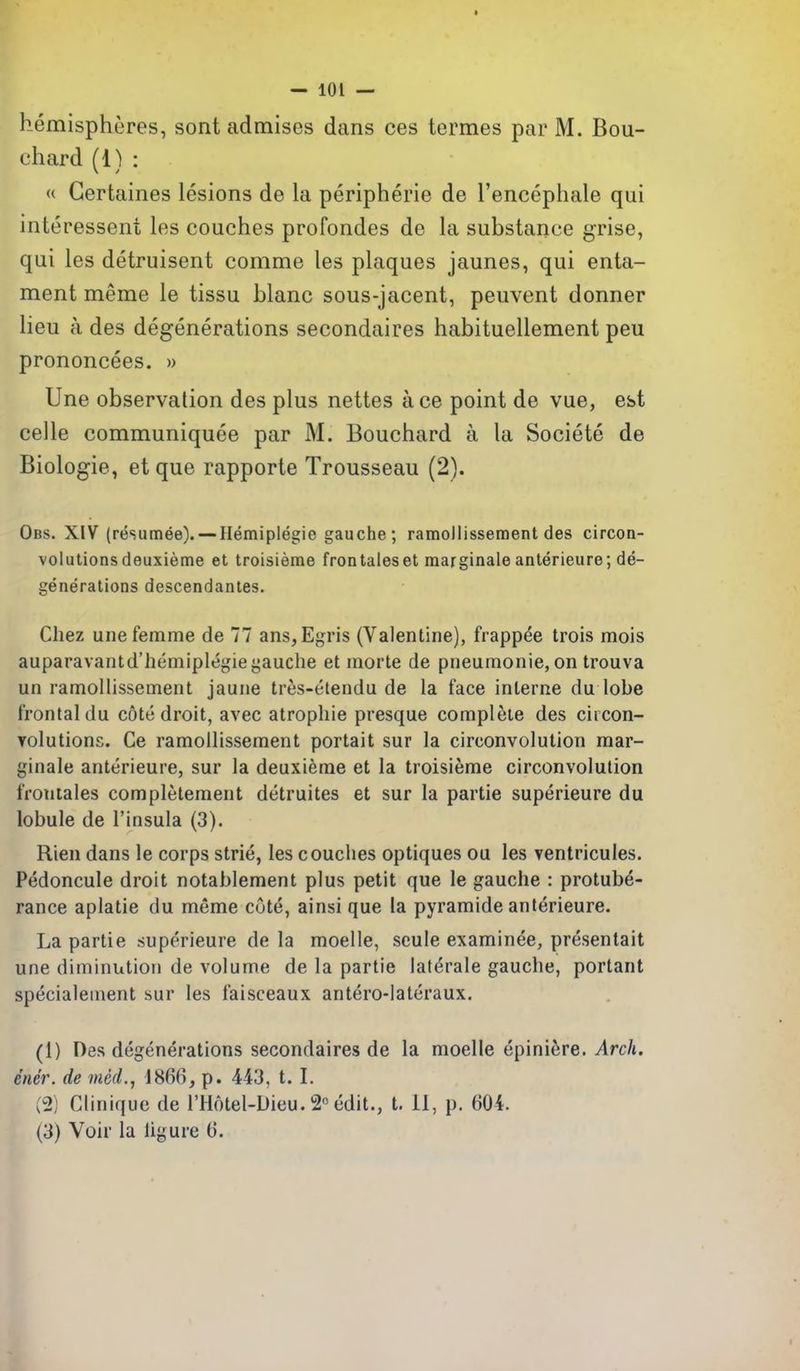hemispheres, sont admises dans ces termes par M. Bou- chard (1) : « Gertaines lesions de la peripherie de I'encephale qui interessent les couches profondes de la substance grise, qui les detruisent comme les plaques jaunes, qui enla- ment meme le tissu blanc sous-jacent, peuvent donner lieu a des degenerations secondaires habituellement peu prononcees. » Une observation des plus nettes ace point de vue, est celle communiquee par M. Bouchard a la Societe de Biologic, et que rapporte Trousseau (2). Obs. XIV (resumee). — Hemiplegie gauche; ramollissement des circon- volutionsdeuxieme et troisierae frontaleset marginaleanlerieure; de- generations descendantes, Chez unefemme de 77 ans, Egris (Valentine), frappee trois mois auparavantd'liemiplegieyauche et morte de pneumonie,on trouva un ramollissement jaune tres-elendu de la face interne du lobe frontal du cote droit, avec atropine presque complete des citcon- volutions. Ce ramollissement portait sur la circonvolution mar- ginale anterieure, sur la deuxieme et la troisieme circonvolution frontales completement detruites et sur la partie superieure du lobule de I'insula (3). Rien dans le corps strie, les couches optiques ou les ventricules. Pedoncule droit notablement plus petit que le gauche : protube- rance aplatie du meme cute, ainsi que la pyramide anlerieure. La partie superieure de la moelle, scule examinee, presenlait une diminution de volume de la partie laterale gauche, portant specialement sur les faisceaux antero-lateraux. (1) Des degenerations secondaires de la moelle epinifere. Arch, ener. de niecL, 1866, p. 443, t. I. (2) Clinique de I'Hotel-Dieu. 2° edit., t. 11, p. 604. (3) Voir la ligure 6.