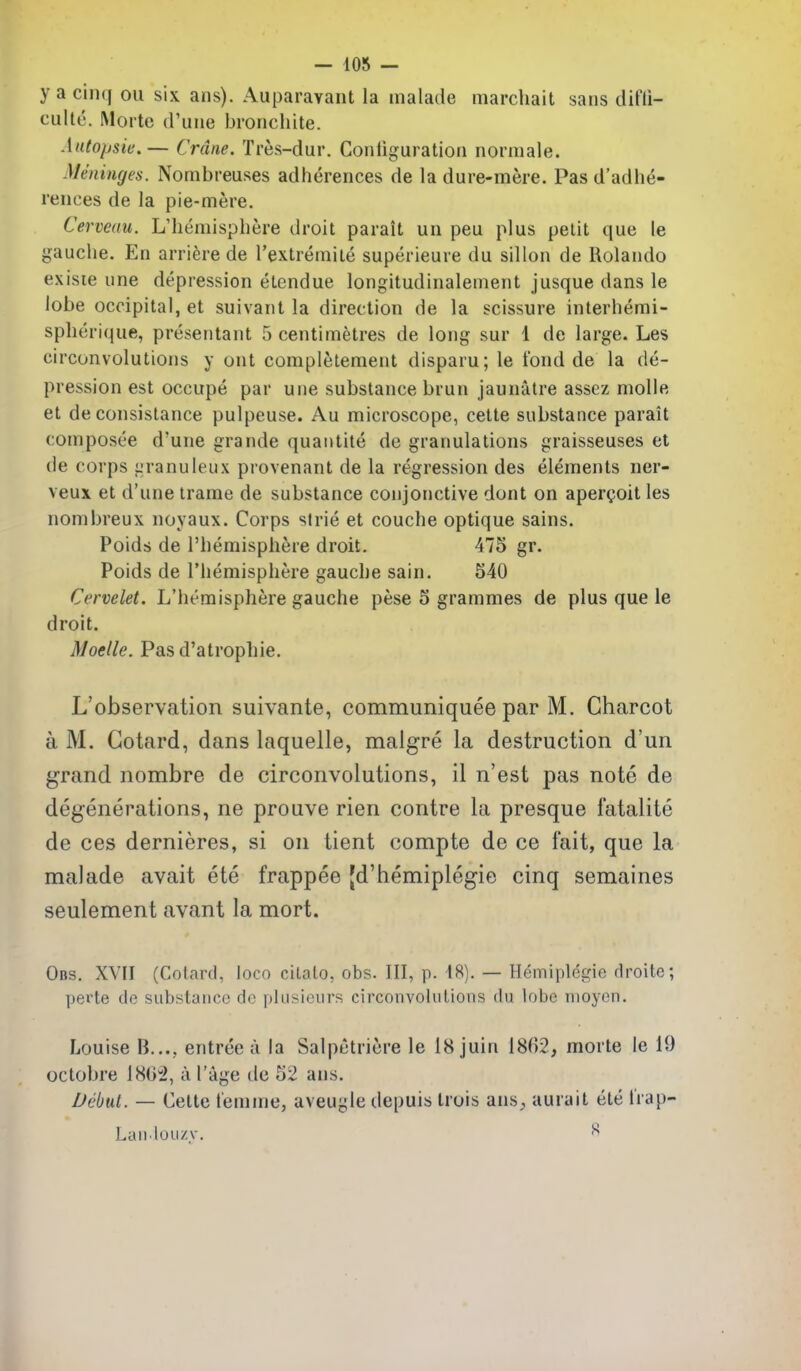 y a cinq on six ans). Auparavant la malade marcliait sans difii- culte. IMorte d'une broncliite. Autopsie.— Crane. Tres-dur. Conliguration normaie. Meninges. Nombreuses adiierences de la dure-mere. Pas d'adhe- rences de la pie-mere. Cerveau. L'hemisphere droit parait un peu plus petit que le gauclie. En arriere de I'extremite superieure du sillon de Rolando exisie une depression eLendue longitudinalenient jusque dans le lobe occipital, et suivant la direction de la scissure interhemi- splierique, presentant 5 centimetres de long sur 1 de large. Les eirconvolutions y ont completement disparu; le fond de la de- pression est occupe par une substance brun jaunatre assez molle et de consistance pulpeuse. Au microscope, cette substance parait composee d'une grande quantite de granulations graisseuses et de corps granuleux provenant de la regression des elements ner- veux et d'une irame de substance conjonctive dont on aperQoit les nombreux noyaux. Corps strie et couche optique sains. Poids de I'bemisphere droit. 475 gr. Poids de l'hemisphere gauche sain. 540 Cervelet. L'iiemisphere gauche pese 5 grammes de plus que ie droit. Moelle. Pasd'atrophie. L'observation suivante, communiquee par M. Charcot a M. Gotard, dans laquelle, malgre la destruction d'un grand nombre de eirconvolutions, il n'est pas note de degenerations, ne prouve rien contre la presque fatalite de ces dernieres, si on tient compte de ce fait, que la malade avait ete frappee [d'hemiplegie cinq semaines seulement avant la mort. Obs, XVII (Cotard, loco citato, obs. Ill, p. 18). — Hemiplegie droite; perte de substance de plusieurs circonvohilions du lobe nioycn. Louise B..., entree a la Salpetricre le 18 juin 1862, morte le 10 octobre 180^2, ii I'age de 52 ans. Debut. — Cette femme, aveugle depuis Irois ans,, aurait ete Irap- Laiilouzy. 8