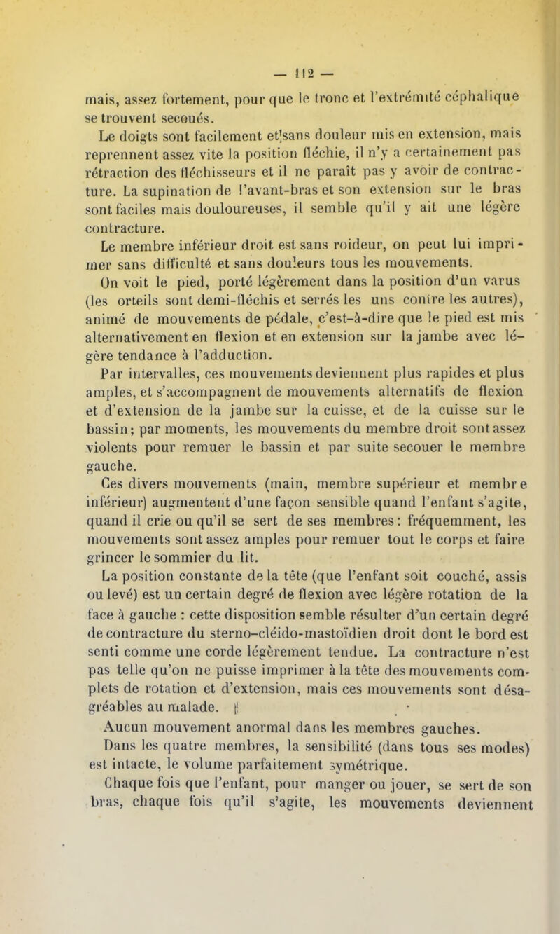 mais, assez tbrtenient, pour que le Ironc et rextremite cephalique se trouvent secoues. Le doigts sont facileraent et|sans douleur mis en extension, mais reprennent assez vite Ja position flechie, il n'y a certainement pas retraction cles tlechisseurs et il ne parait pas y avoir de contrac- ture. La supination de I'avant-bras et son extension sur le bras sont faciles mais douloureuses, il semble qu'il y ait une legere contracture. Le membre inferieur droit est sans roideur, on peut lui impri- rner sans diificulte et sans douleurs tous les mouvements. On voit le pied, porte legerement dans la position d'un varus (les orteils sont demi-flechis et serres les uns conire les autres), anime de mouvements de pcdale, c'est-a-dire que le pied est mis alternativement en flexion et en extension sur la jambe avec le- gere tendance a radduction. Par intervalles, ces mouvements deviennent plus rapides et plus amples, et s'accompagnent de mouvements alternatifs de flexion et d'extension de la jambe sur la cuisse, et de la cuisse sur le bassin; par moments, les mouvements du membre droit sont assez violents pour remuer le bassin et par suite secouer le membre gauche. Ces divers mouvements (main, membre superieur et membre inferieur) augmentent d'une fac-on sensible quand I'enfant s'agite, quand il crie ou qu'il se sert de ses membres: frequemment, les mouvements sont assez amples pour remuer tout le corps et faire grincer lesommier du lit. La position constante dela tete (que I'enfant soit couche, assis ou leve) est un certain degre de flexion avec legere rotation de la face a gauche : cette disposition semble resulter d'un certain degre de contracture du sterno-cleido-mastoidien droit dont le bord est senti comme une corde legerement tendue. La contracture n'est pas telle qu'on ne puisse imprimer a la tete des mouvements com- plets de rotation et d'extension, mais ces mouvements sont desa- greables au malade. |! Aucun mouvement anormal dans les membres gauches. Dans les quatre membres, la sensibilite (dans tous ses modes) est intacte, le volume parfaitement symetrique. Chaque fois que I'enfant, pour manger ou jouer, se sert de son bras, chaque fois qu'il s'agite, les mouvements deviennent