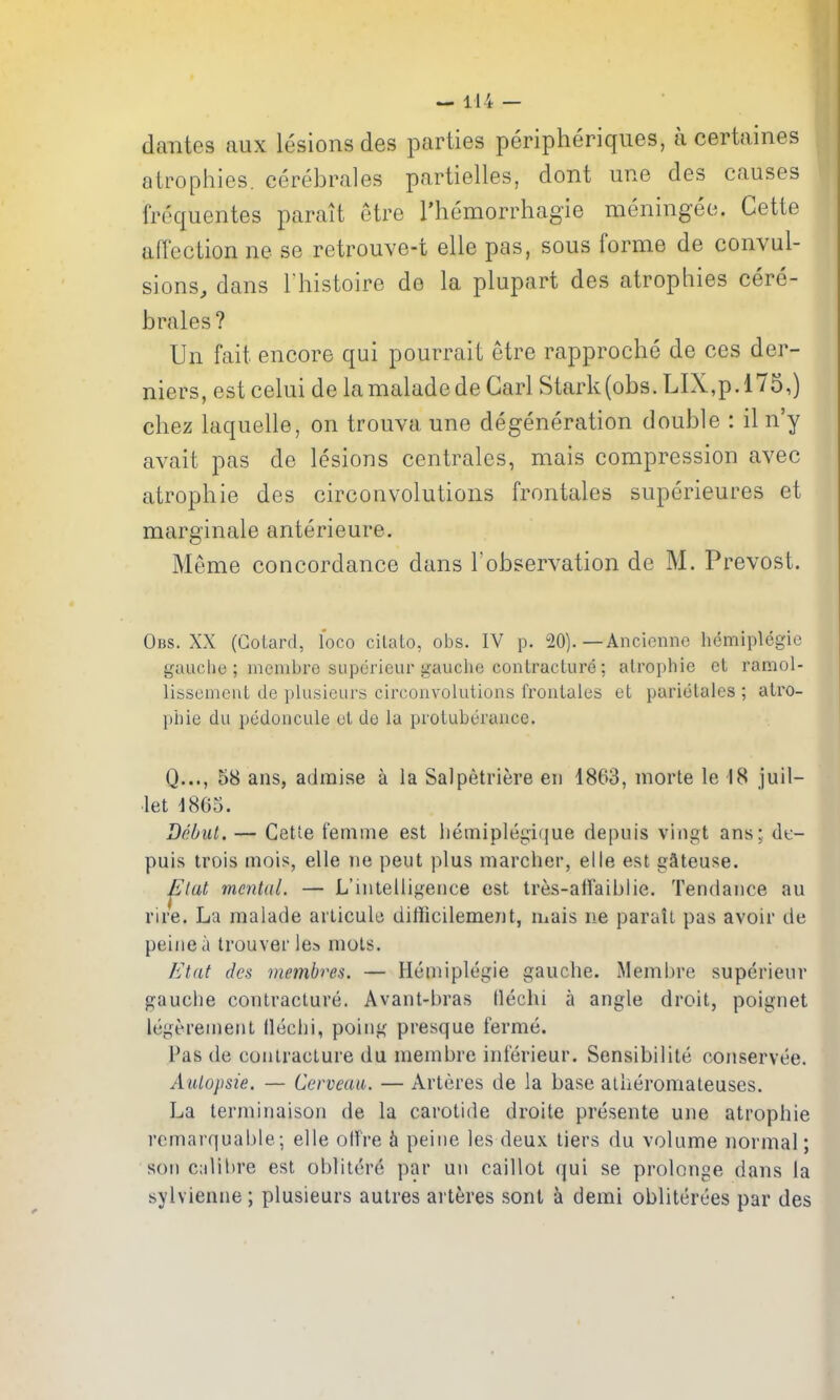 dantes aux lesions des parties peripheriques, a certaines atropiiies. cerebrales partielles, dont une des causes frequentes parait etre I'hemorrhagie meningee. Cette arfection ne se retrouve-t elle pas, sous forme de convul- sions, dans rhistoire de la plupart des atrophies cere- brates? Un fait encore qui pourrait etre rapproche de ces der- niers, estcelui de lamaladede Carl Stark(obs. LIX,p.l75,) chez laquelle, on trouva une degeneration double : il n'y avait pas de lesions centrales, mais compression avec atrophie des circonvolutions frontales superieures et marginale anterieure. Meme concordance dans I'observation de M. Prevost. Obs. XX (Gotard, loco cilalo, obs. IV p. 20). —Ancienne hemlplegic gaucho ; mcnibre supericur gauche contracture; atrophie et ramol- lissenicnt de plusicui's circonvolutions frontales et parielales ; atro- phic du pedoncule el de la protuberance. Q..., 58 ans, admise a la Salpetriere en 1863, morte le 18 juil- •let 1865. Debut. — Cette femme est liemiplegique depuis vingt ans; dt- puis trois mois, elle ne peut plus marcher, elle est gSteuse. ^tat mental. — L'lntelligerice est tres-affaiblie. Tendance au rire. La malade articule diliicilement, mais ne parall pas avoir de peine a trouver lea mols. Etiit des memhres. — Hemiplegie gauche. Membre superienr gauche contracture. Avant-bras llechi a angle droit, poignet legerenient lleciii, poing presque ferme. Pas de contracture du membre inferieur. Sensibilite conservue. Aulopsie, — Cerveau. — Arteres de la base atheromateuses. La terminaison de la carotide droite presente une atrophie rcmarquable; elle otf're h peine les deux tiers du volume normal; son c;ilil)re est oblitere par un caillot qui se prolonge dans la sylvienne; plusieurs autres arteres sont k demi obliterces par des I