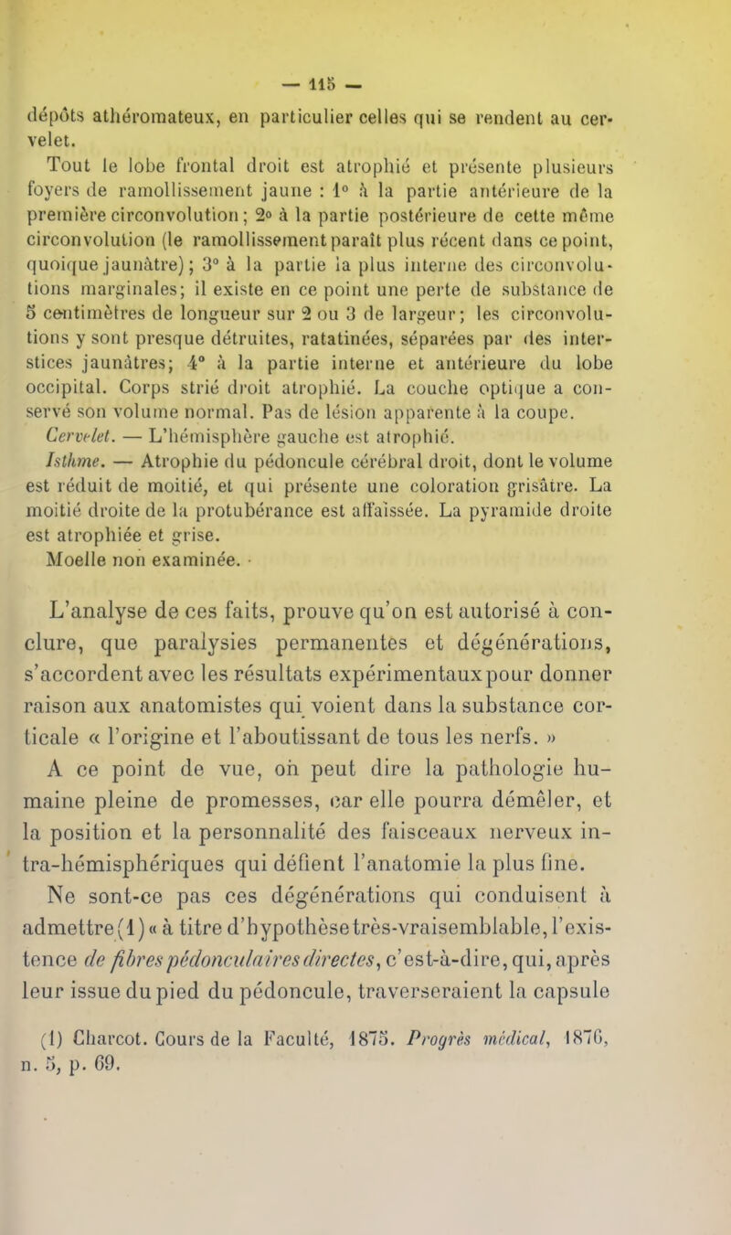 depots atheromateux, en particulier celles qui se rendent au cer* velet. Tout le lobe frontal droit est atrophic et prcsente plusieurs foyers de ramoliissement jaune : I*' fi la partie anterieure de la premiere circonvolution; 2° k la partie post^rieure de cette meme circonvolulion (le ramoliissement parait plus recent dans ce point, quoique jaunatre); 3° a la partie ia plus interne des circonvolu- tions marginales; il existe en ce point une perte de substance de 5 c&ntimetres de longueur sur 2 ou 3 de largeur; les circonvolu- tions y sont presque detruites, ratatinees, separees par des inter- stices jaunatres; 4° a la partie interne et anterieure du lobe occipital. Corps strie droit atrophic. La couche optii|ue a con- serve son volume normal. Pas de lesion apparente a la coupe. Cervclet. — L'hemispliere gauche est atrophic. hlhme. — Atrophie du pedoncule cerebral droit, dont le volume est reduit de moitie, et qui presente une coloration g'risatre. La moitie droite de la protuberance est atfaissce. La pyramide droite est atrophiee et grise. Moelle non examinee. • L'analyse de ces faits, prouve qu'on est autorise a cori- clure, que paralysies permaneiites et degeneratious, s'accordent avec les resultats experimentauxpour donner raison aux anatomistes qui voient dans la substance cor- Licale « I'origine et I'aboutissant de tous les nerfs. » A ce point de vue, oh peut dire la pathologie hu- maine pleine de promesses, oar elle pourra demeler, et la position et la personnalite des faisceaux nerveux in- tra-hemispheriques qui defient I'anatomie la plus fine. Ne sont-ce pas ces degenerations qui conduisent a admettre(l)« a titre d'bypothesetres-vraisemblable,rexis- tence de fibrespedonculairesdirectes^ c'est-a-dire, qui, apres leur issue dupied du pedoncule, traverseraient la capsule (1) Charcot. Cours de la Faculte, 1875. Progres medical, 1870, n. 5, p. 69.