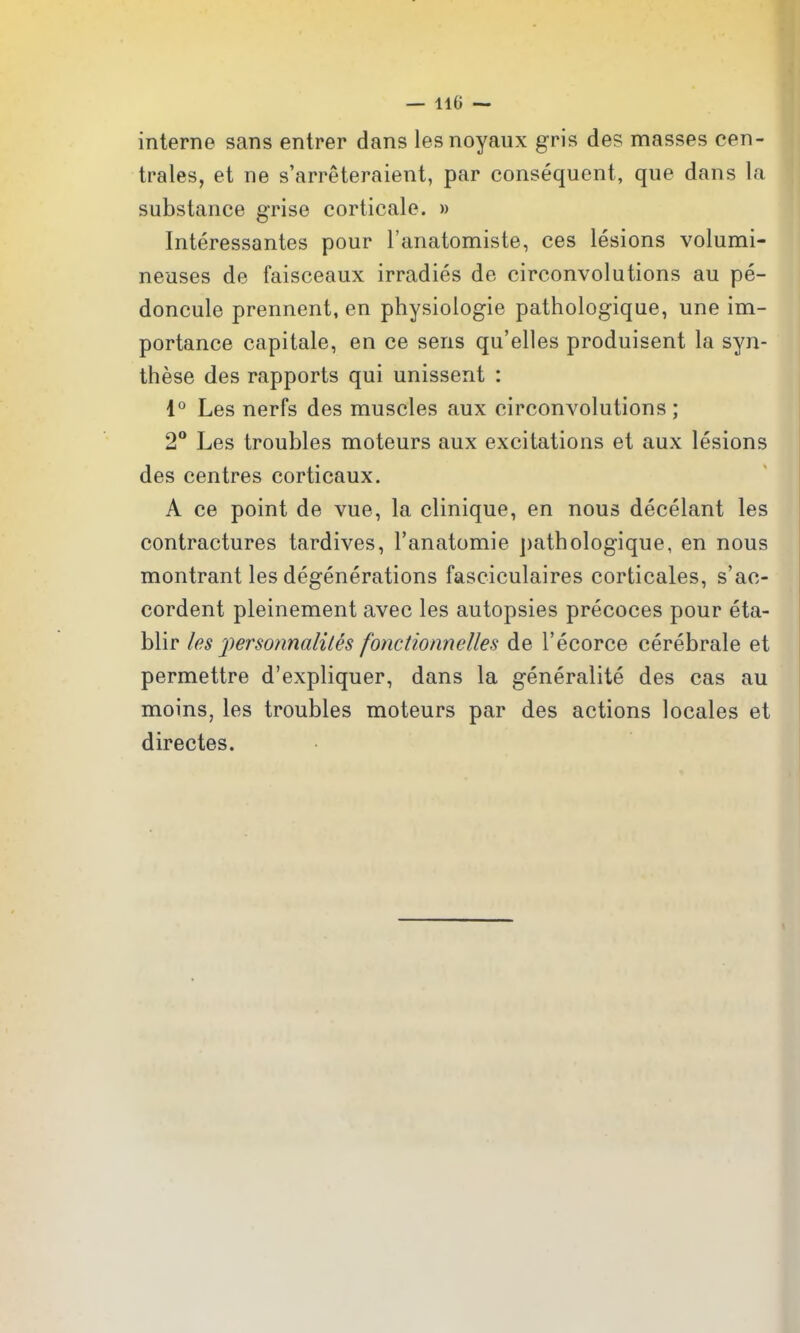 interne sans entrer dans lesnoyaiix gris des masses cen- trales, et ne s'arreteraient, par consequent, que dans la substance grise corticale. » Interessantes pour I'anatomiste, ces lesions volumi- neuses de faisceaux irradies de circonvolutions au pe- doncule prennent, en physiologie pathologique, une im- portance capitate, en ce sens qu'elles produisent la syn- these des rapports qui unissent : 1° Les nerfs des muscles aux circonvolutions; 2° Les troubles moteurs aux excitations et aux lesions des centres corticaux. A ce point de vue, la clinique, en nous decelant les contractures tardives, I'anatomie j)athologique, en nous montrant les degenerations fasciculaires corticales, s'ac- cordent pleinement avec les autopsies precoces pour eta- blir les fersonnaliLes fonctionnelles de I'ecorce cerebrale et permettre d'expliquer, dans la generalite des cas au moins, les troubles moteurs par des actions locales et directes.
