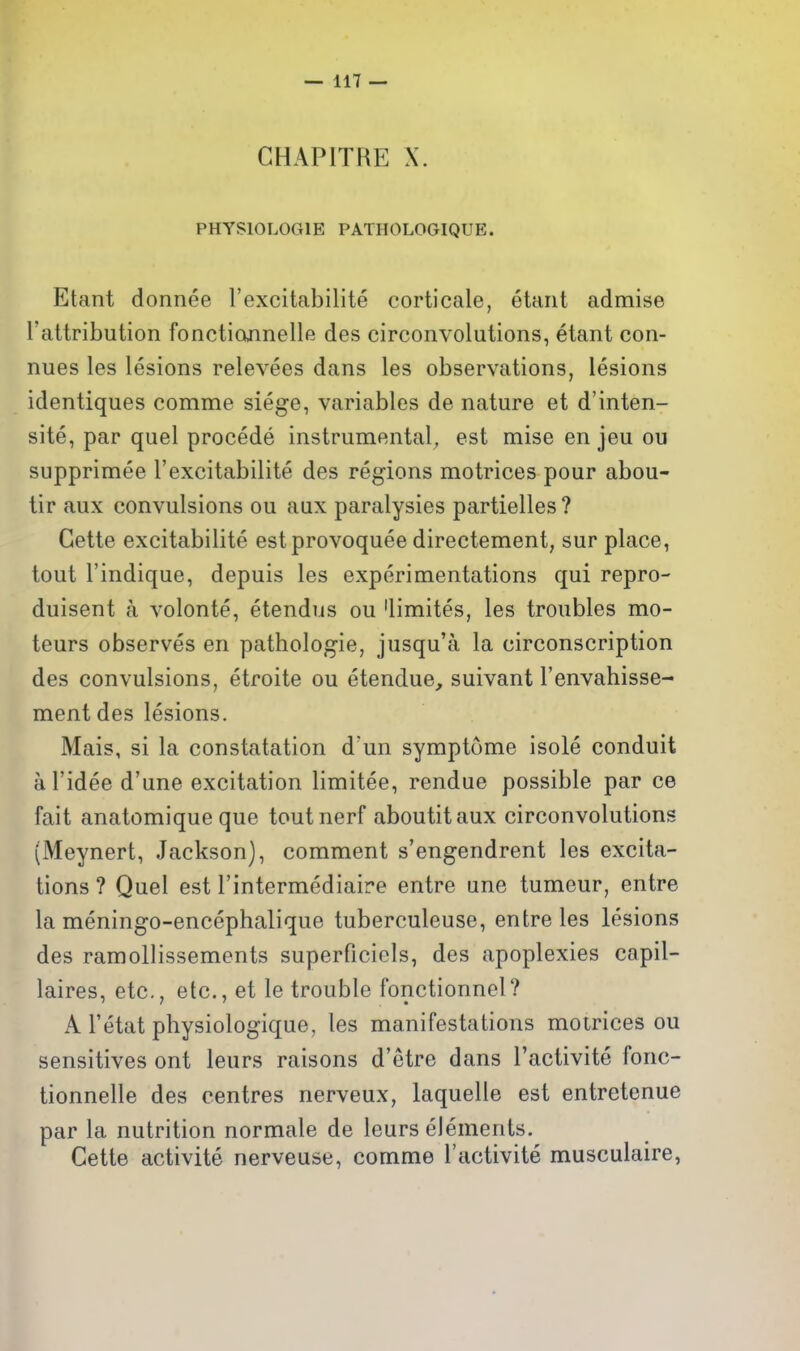 PHYSIOLOGIE PATHOLOGIQUE. Etant donnee I'excitabilite corticate, etaiit admise rattribution fonctiojinellfi des circonvolutions, etant con- nues les lesions relevees dans les observations, lesions identiques comme siege, variables de nature et d'inten- site, par quel precede instrumental, est mise en jeu ou supprimee I'excitabilite des regions motrices pour abou- tir aux convulsions ou aux paralysies partielles ? Gette excitabilite estprovoquee directement, sur place, tout I'indique, depuis les experimentations qui repro- duisent a volonte, etendus ou 'limites, les troubles mo- teurs observes en pathologie, jusqu'a la circonscription des convulsions, etroite ou etendue, suivant I'envahisse- ment des lesions. Mais, si la constatatlon d'un symptome isole conduit al'idee d'une excitation limitee, rendue possible par ce fait anatomique que toutnerf aboutitaux circonvolutions (Meynert, Jackson), comment s'engendrent les excita- tions ? Quel est I'intermediaire entre une tumeur, entre la meningo-encephalique tuberculeuse, entre les lesions des ramoUissements superficiels, des apoplexies capil- laires, etc., etc., et le trouble fonctionnel? x\ I'etat physiologique, les manifestations motrices ou sensitives ont leurs raisons d'etre dans I'activite fonc- tionnelle des centres nerveux, laquelle est entretenue par la nutrition normale de leurs elements. Gette activite nerveuse, comme I'activite musculaire,