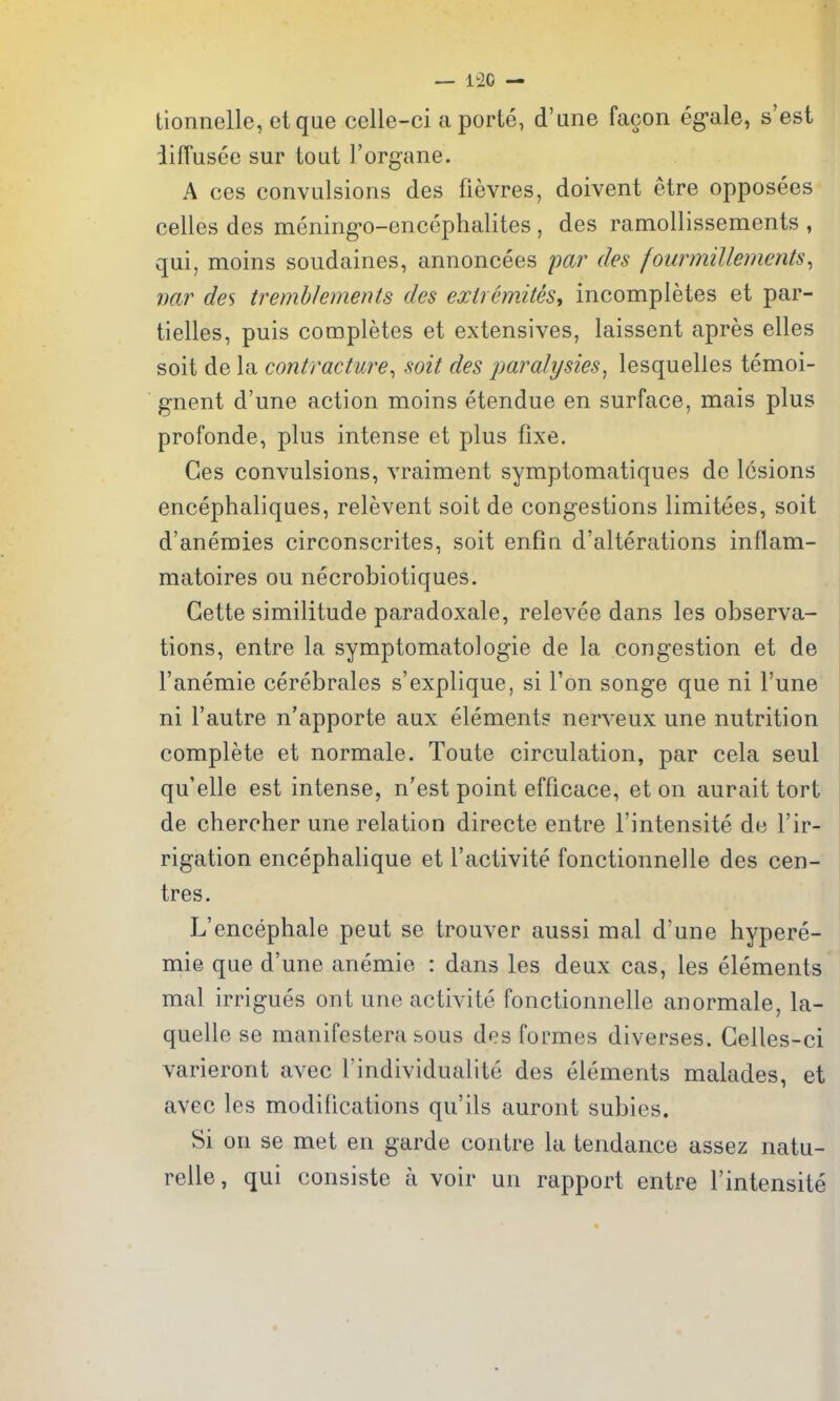 tionnelle, etque celle-ci a porte, d'ane facon eg-ale, s'est iiffusee sur tout I'organe. A ces convulsions des fievres, doivent etre opposees celles des mening*o-encephalites , des ramollissements , qui, moins soudaines, annoncees par des fourmillements^ var des tremblements des exircmites, incompletes et par- tielles, puis completes et extensives, laissent apres elles soit de la contracture^ soit des paralysies, lesquelles temoi- gnent d'une action moins etendue en surface, mais plus profonde, plus intense et plus fixe. Ces convulsions, vraiment symptomatiques do lesions encephaliques, relevent soit de congestions limitees, soit d'anemies circonscrites, soit enfin d'alterations inflam- matoires ou necrobiotiques. Gette similitude paradoxale, relevee dans les observa- tions, entre la symptomatologie de la congestion et de I'anemie cerebrales s'explique, si Ton songe que ni I'une ni Fautre n'apporte aux elements nerveux une nutrition complete et normale. Toute circulation, par cela seul qu'elle est intense, n'est point efficace, et on aurait tort de chercher une relation directe entre I'intensite de I'ir- rigation encephalique et I'activite fonctionnelle des cen- tres. L'encephale pent se trouver aussi mal d'une hypere- mie que d'une anemic : dans les deux cas, les elements mal irrigues onL une activite fonctionnelle anormale, la- quelle se manifestera sous des formes diverses. Gelles-ci varieront avec Findividualite des elements malades, et avec les modifications qu'ils auront subies. Si on se met en garde contre la tendance assez natu- relle, qui consiste a voir un rapport entre I'intensite