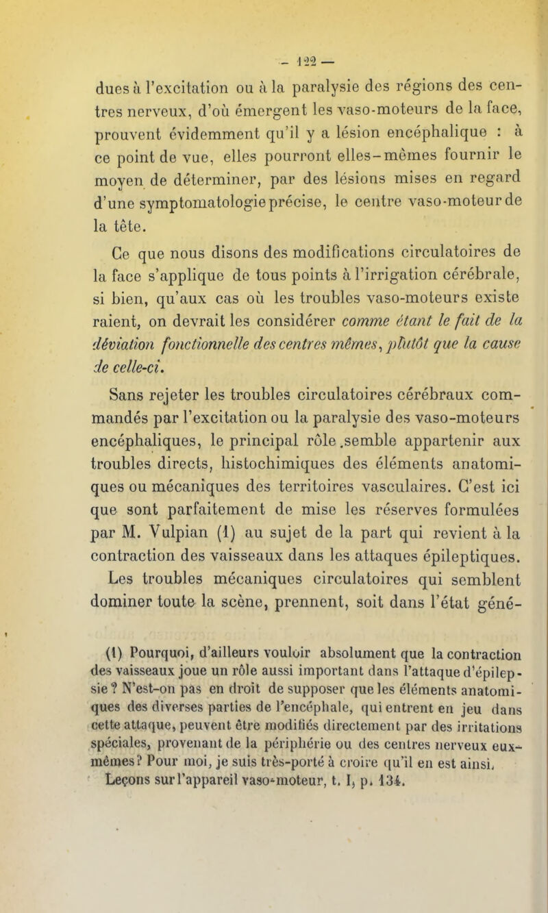 dues tt I'excitation ou a la paralysie des regions des cen- tres nerveux, d'ou emergent les vaso-moteurs de la face, prouvent evidemment qu'il y a lesion encephalique : a ce point de vae, elles pourront elles-memes fournir le moyen de determiner, par des lesions mises en regard d'une syraptomatologie precise, le centre vaso-moteur de la tete. Ge que nous disons des modifications circulatoires de la face s'applique de tons points a I'irrigation cerebrale, si bien, qu'aux cas oii les troubles vaso-moteurs existe raient, on devrait les considerer comme etant le fait de la cUviation fonctionnelle des centres m§mes^phit6t que la cause de celle-ci. Sans rejeter les troubles circulatoires cerebraux com- mandes par Texcitation ou la paralysie des vaso-moteurs encephaliques, le principal role .semble appartenir aux troubles directs, liistochimiques des elements anatomi- ques ou mecaniques des territoires vasculaires. G'est ici que sont parfaitement de mise les reserves formulees par M. Vulpian (1) au sujet de la part qui revient a la contraction des vaisseaux dans les attaques epileptiques. Les troubles mecaniques circulatoires qui semblent dominer toute la scene, prennent, soit dans I'etat gene- (1) Pourquoi, d'ailleurs vouloir absolument que la contraction des vaisseaux joue un role aussi important dans 1 attaque d'epilep- sie? N'est-on pas en droit de supposer que les elements anatomi- ques des diverses parties de Tencephale, quientrent en jeu dans cette attaque, peuvent etre raodities directement par des irritations speciales, provenant de la periplierie ou des centres nerveux eux- m^mes? Pour moi, je suis tres-porte a croire (ju'li en est ainsii Lecons surl'appareil vaso-moteur, t. I, p. 134.