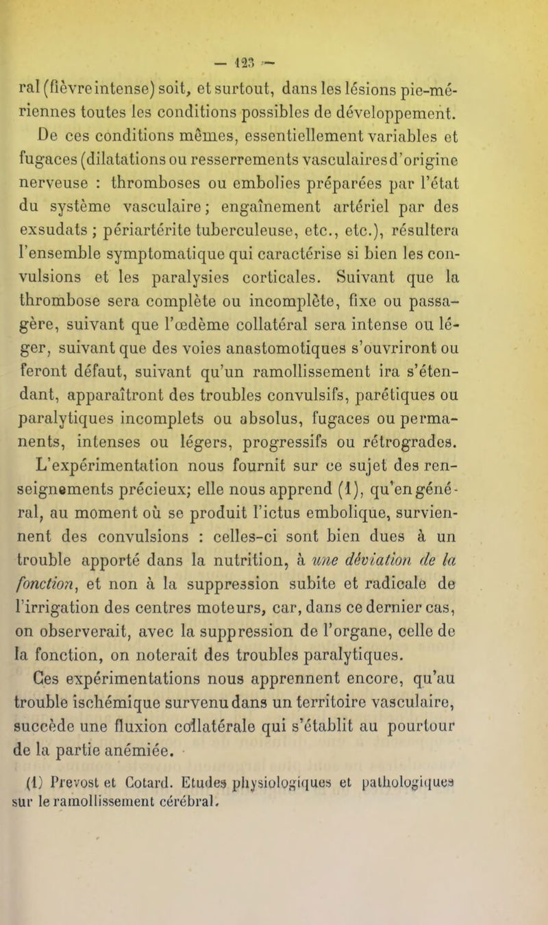 ral (fievre intense) soit, et surtout, dans les lesions pie-me- riennes toutes les conditions possibles de developpement. De ces conditions memes, essentiellement variables et fugaces (dilatations ou resserrements vasculairesd'origine nerveuse : thromboses ou embolies preparees par I'etat du systeme vasculaire; engainement arteriel par des exsudats ; periarterite tuberculeuse, etc., etc.), resultera I'ensemble symptomatique qui caracterise si bien les con- vulsions et les paralysies corticales. Suivant que la thrombose sera complete ou incomplete, fixe ou passa- gere, suivant que Toedeme collateral sera intense ou le- ger, suivant que des voies anastomotiques s'ouvriront ou feront defaut, suivant qu'un ramollissement ira s'eten- dant, apparaitront des troubles convulsifs, paretiques ou paralytiques incomplets ou absolus, fugaces ou perma- nents, intenses ou legers, progressifs ou retrogrades. ^experimentation nous fournit sur ce sujet des ren- seignements precieux; elle nousapprend (1), qu'engene- ral, au moment ou se produit I'ictus embolique, survien- nent des convulsions : celles-ci sont bien dues k un trouble apporte dans la nutrition, a une dSviation de la fonction^ et non a la suppression subite et radicale de I'irrigation des centres moteurs, car, dans ce dernier cas, on observerait, avec la suppression de I'organe, celle de la fonction, on noterait des troubles paralytiques. Ges experimentations nous apprennent encore, qu'au trouble ischemique survenudans un territoire vasculaire, succede une fluxion collaterale qui s'etablit au pourtour de la partie anemiee. (1) Pi'evost et Cotard. Etudes pliysiolosiques et palhologuiues sur le ramollissement cerebral.