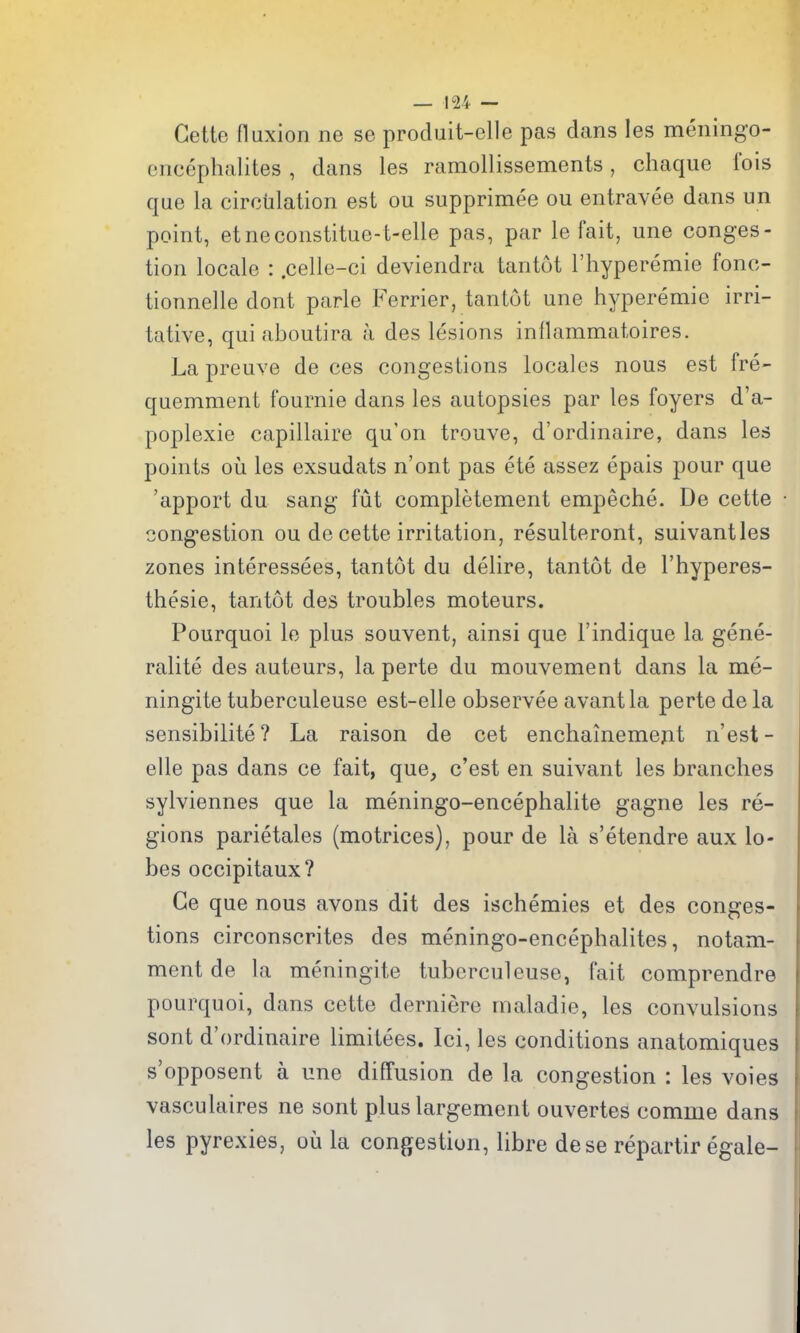 Gelte fluxion ne se produit-elle pas dans les meningo- encephalites , dans les ramollissements, chaque fois que la circulation est ou supprimee ou entravee dans un point, etneconstitue-t-elle pas, par le fait, une conges- tion locale : .celle-ci deviendra tantot I'hyperemie fonc- tionnelle dont parle Ferrier, tantot une hyperemie irri- tative, qui aboutira a des lesions inflammatoires. La preuve de ces congestions locales nous est fre- quemment fournie dans les autopsies par les foyers d'a- poplexie capillaire qu'on trouve, d'ordinaire, dans les points oil les exsudats n'ont pas ete assez epais pour que 'apport du sang fut completement empeche. De cette congestion ou de cette irritation, resulteront, suivantles zones interessees, tantot du delire, tantot de I'hyperes- thesie, tantot des troubles moteurs. Pourquoi lo plus souvent, ainsi que I'indique la gene- ralite des auteurs, la perte du mouvement dans la me- ningite tuberculeuse est-elle observee avantla perte de la sensibilite? La raison de cet enchainemejit n'est- elle pas dans ce fait, que, c'est en suivant les branches sylviennes que la meningo-encephalite gagne les re- gions parietales (motrices), pour de la s'etendre aux lo- bes occipitaux? Ge que nous avons dit des ischemics et des conges- tions circonscrites des meningo-encephalites, notam- ment de la meningite tuberculeuse, fait comprendre pourquoi, dans cette derniere maladie, les convulsions sont d'ordinaire limitees. Ici, les conditions anatomiques s'opposent a une diffusion de la congestion : les voies vasculaires ne sont plus largement ouvertes comme dans les pyrexies, ou la congestion, libre dese repartir egale-