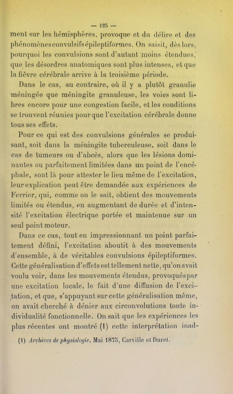 ment sur les hemispheres, provoque et da delire et des phenomenesconvulsifsepileptiformes. On saisit, deslors, pourquoi les convulsions sont d'autant rnoins etendues, que les desordres anatomiques sont plus intenses, et que la fievre cerebrale arrive a la troisieme periode. Dans le cas, au contraire, ou il y a plut6t granulie meningee que meningite granuleuse, les voies sont li- bres encore pour une congestion facile, et les conditions se trouvent reunies pour que I'excitation cerebrale donne tous ses effets. Pour ce qui est des convulsions generales se produi- sant, soit dans la meningite tuberculeuse, soit dans le cas de tumeurs ou d'abces, alors que les lesions domi- nantes ou parfaitement limitees dans un point de I'ence- phale, sont la pour attester le lieu meme de I'excitation, leur explication peut etre demandee aux experiences de Ferrier, qui, comme on le sait, obtient des mouvements limites ou etendus, en augmentant de duree et d'inten- site I'excitation electrique portee et maintenue sur un seul point moteur. Dans ce cas, tout en impressionnant un point parfai- tement defmi, I'excitation aboutit a des mouvements d'ensemble, a de veritables convulsions epileptiformes. Cette generalisation d'effets est telleraent nette, qu'on avait voulu voir, dans les mouvements etendus, provoquespar une excitation locale, le fait d'une diffusion de I'exci- tation, et que, s'appuyant sur cette generalisation meme, on avait cherche a denier aux circonvolntions toute in- dividualite fonctionnelle. On sait que les experiences les plus recentes ont montre (i) cette interpretation inad- (1) ArQhives de physiologie. Mai 1875, Carville ctDuret.
