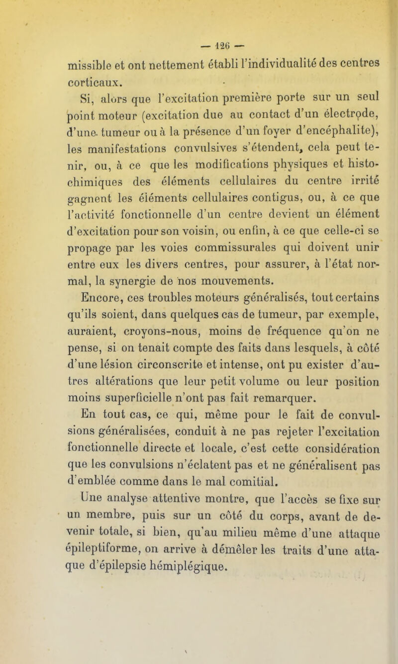 — -126 — missible et ont nettement etabli I'individualite des centres corticaux. Si, alors que I'excitation premiere porte sur un seul point moteur (excitation due au contact d'un electrode, d'une. tumeur oua la presence d'un foyer d'encephalite), les manifestations convulsives s'etendent, cela peut te- nir, ou, a ce que les modifications physiques et histo- chimiques des elements cellulaires du centre irrite gagnent les elements cellulaires contigus, ou, a ce que I'activite fonctionnelle d'un centre devient un element d'excitation pour son voisin, ou enfin, a ce que celle-ci se propage par les voies commissurales qui doivent unir entre eux les divers centres, pour assurer, a I'etat nor- mal, la synergic de nos mouvements. Encore, ces troubles moteurs generalises, tout certains qu'ils soient, dans quelques cas de tumeur, par exemple, auraient, croyons-nous, moins de frequence qu'on ne pense, si on tenait compte des faits dans lesquels, a cote d'une lesion circonscrite et intense, ont pu exister d'au- tres alterations que leur petit volume ou leur position moins superficielle n'ont pas fait remarquer. En tout cas, ce qui, meme pour le fait de convul- sions generalisees, conduit a ne pas rejeter I'excitation fonctionnelle directe et locale, c'est cette consideration que les convulsions n'eclatent pas et ne generalisent pas d'emblee comme dans le mal comitial. line analyse attentive montre, que I'acces se fixe sur un membre, puis sur un cote du corps, avant de de- venir totale, si bien, qu'au milieu meme d'une attaque epileptiforme, on arrive a demeler les traits d'une atta- que d'epilepsie hemiplegique.