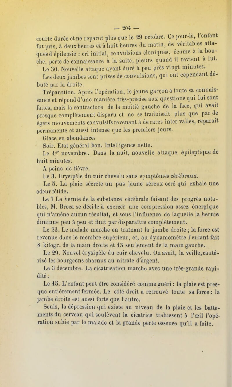 courte duree etne reparut plus que le ^29 octobre. Ce jour-la, I'entant tut pris, a deuxlieures et a huit heures du matin, de veritabies atta- quesd'epilepsie : cri initial, convulsions cloniques, ecurae a la bou- che, perte de connaissance a la suite, pleurs quand il revient a lui. Le 30. Nouvelle attaque ayant dure a peu pres vingt minutes. Los deux jambes sont prises de convulsions, qui ont cependant de- butt^ par la droite. Trepanation. Apres Topcralion, le jeune garconatoute sa connais- sance et repondd'une maniere tres-precise aux questions qui lui sont failes, mais la contracture de la moitie gauche de la face, qui avait presque completement disparu et ne se traduisait plus que par de egers mouveraents convulsifsrevenant ii derares inter valles, reparait permanente et aussi intense que les premiers jours. Glace en abondance. Soir. Etat general bon. Intelligence nette. Le le novembre. Dans la nuit, nouvelle attaque epiieptique de huit minutes. A peine de fievre, Le 3. Erysipele du cuir chevelu sans sympt6mes cerebraux. Le 5. La plaie secrete un pus jaune sereux ocre qui exhale une odeur fetide. Le 7 La hernie de la substance cerebrale faisant des progres nota- bles, M. Broca se decide a exercer une corapression assez energique qui n'amene aucun resultal, et sous I'influence de laquelle la hernie diminue peu a peu et finit par disparaitre completement. Le 23. Le malade marche en trainant la jambe droite; la force est revenue dans le membre superieur, et, au dynamometre Teufant fait 8 kilogr. de la main droite et 45 seulement de la main gauche. Le 29. Nouvel erysipele du cuir chevelu. Un avait, la veille,caute- rise les bourgeons charnus au nitrate d'argent. Le 3 decembre. La cicatrisation marche avec une Ires-grande rapi- dite. Le 15. L'enfant pent etre considere comme gueri: la plaie est pres- que entierementfermee. Le c6t(^. droit a relrouve toute sa force: la jambe droite est aussi forte que I'autre. Seuls, la depression qui existe au niveau de la plaie et les batte- mentsdu cerveau qui soulevent la cicatrice traliissent a I'oeil rope- ration subie par le mnlade et la grande perte osseuse qu'il a faite.