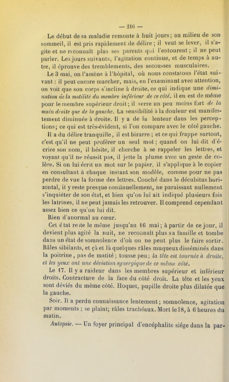 — -216 — Le debut desa maladie remonte a liuit jours; au milieu de son sommeil, il est pris rapidement de delire ; il veut se lever, il s'a- gite et ne rtconiiait plus ses parents qui I'eiitourent; il ne peut parler. Les jours suivants, I'agiiation coriliiiue, et de temps a au- tre, il eprouvedes tremblements, des secousses musculaires. Le3 mai, on I'amene a I'liopital, oil nous constatons I'etat sui- vant: il peut encore marcher, mais, en Texaminant avec attention, on voit que son corps s'incline a droite, ce qui indique une dimi- nution de la motilite du membre inferieur de ce c6li. il en est de m^me pour le membre superieur droit; il serre un peu moins fort de la main droite que de la gauche. La sensibilite a la douleur est manifes- tement diminuee a droite. II y a de la lenteur dans les percep- tions; ce qui est tres-evident, si Ton compare avec le cote gauche. II a du delire tranquille, il est bizarre ; et ce qui frappe surtout, c'est qu'il ne peut proferer un seul mot; quand on lui dit d'e- crire son nom, il hesite, il cherche k se rappeler les lettres, et voyant qu'il ne reussit pas, il jette la plume avec un geste de co- lere. Si on lui ecrit un mot sur le papier, il s'applique a le copier en consultant a chaque instant son modele, comme pour ne pas perdre de vue la forme des lettres. Couche dans le decubitus hori- zontal, il y reste presque conlinuellemenl, ne paraissant nullement s'inquieter de son etat, et bien qu'on lui ait indique plusieurs fois les latrines, il ne peut jamais les retrouver. II comprend cependant assez bien ce qu'on lui dit. Rien d'anormal au coeur. Get etat re>te le meme jusqu'au 16 mai; a partir de cejour, il devient plus agile la nuit, ne recormait plus sa famille et tombe dans un etat de somnolence d'oii on ne peut plus le faire sortir. Rales sibilants, et et laquelques rales muqueuxdissemines dans la poitrine , pas de malite ; tousse peu; la tcte est touniee a droite, et les yeux ont une deviation synergique de ce mcme cote. Le 17. II y a raideur dans les membres superieur et inferieur droits. Contracture de la face du cote droit. La tete et les yeux sont devies du meme cote. Hoquet, pupille droite plus dilatee que la gauche. ^ Soir. II a perdu connaissance lentement; somnolence, agitation par moments ; se plaint; rales trachoaux. Mort lel8, a 6 heures du matin. Autopsie. — Un foyer principal d'encephalite siege dans la par-