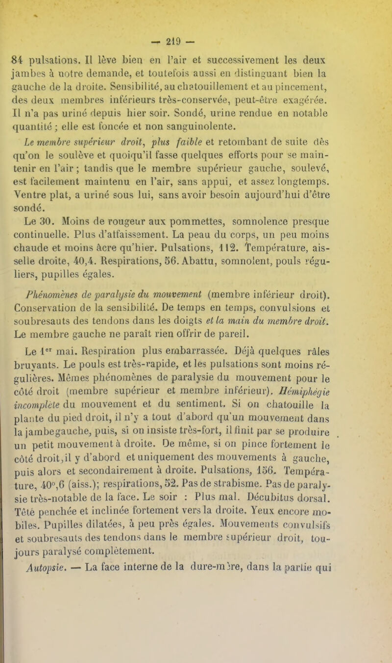 84 pulsations. II leve bien en Pair et successivement les deux janibes a notre demanrle, et toutet'ois aussi en distinijuant bien la gauche de la droite. Seiisibilite, au cbptouillenient et au pincement, des deux membres inferieurs tres-conservee, peut-etre exageiee. II n'a pas urine depuis bier soir. Sond^, urine rendue en notable quantite; elle est toncee et non sanguinolente. Le membre superieur droit, plus faible et retotnbant de suite des qu'on le souleve et quoiqu'il fasse quelques efforts pour se main- tenir en Tair; tandis que le membre superieur gaucbe, soulev^, est tacilement maintenu en I'air, sans appui, et assez longtemps. Ventre plat, a urine sous lui, sans avoir besoin aujourd'bui d'etre sonde. Le 30. Moins de rongeur aux pommettes, somnolence presque continuelle. Plus d'att'aissement. La peau du corps, un peu moins chaude et moins ^cre qu'hier. Pulsations, 112. Temperature, ais- selle droite, 40,4. Respirations, 56. Abattu, somnolent, pouls regu- liers, pupilles egales. Phenomenes de paralysie du mouvement (membre interieur droit). Conservation de la sensibiliLe. De temps en temps, convulsions et soubresauts des tendons dans les doigts et la main du membre droit. Le membre gauche ne parait rien offrir de pareil. Le 1 mai. Respiration plus erabarrassee. Deja quelques rales bruyants. Le pouls est tres-rapide, et les pulsations sont moins re- gulieres. Meraes phenomenes de paralysie du mouvement pour le cote droit (membre superieur et membre inferieur). Hemiphegie incomplete du mouvement et du sentiment. Si on chatouille la plaiite du pied droit, il n'y a tout d'abord qu'un mouvement dans la jambegauche, puis, si on insiste tres-fort, ilfinit par se produire un petit mouvement a droite. De meme, si on pince fortement le cote droit ,il y d'abord et uniqueraent des mouvements k gauche, puis alors et secondairement i droite. Pulsations, 156. Tempera- ture, 40°,6 (aiss.); respirations, 52. Pasde strabisme. Pasde paraly- sie tres-notable de la lace. Le soir : Plus mal. Decubitus dorsal. Tete penchee et inclinee fortement vers la droite. Yeux encore mo- biles. Pupilles dilatees, a peu pres egales. Mouvements convulsifs et soubresauts des tendons dans le membre superieur droit, tou- jours paralyse completement. Autopsie. — La face interne de la dure-mjre, dans la partie qui