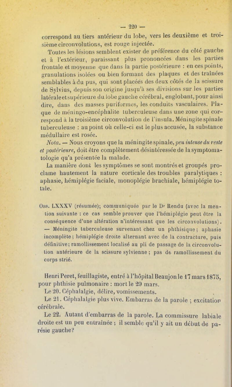 correspond au tiers anterieur du lobe, vers les deuxieme et troi- siemecirconvolutions, est rouge iiijectee. Toutes les lesions semblent exister de preference du cote gauche el a Texterieur, paraissant plus prononcees dans les parties tVontale etmoyenne que dans la partie posterieure : en ces points, granulations isolees ou bien formant des plaques et des trainees semblables adu pus, qui sont placees des deux cotes de la scissure de Sylvius, depuisson origine jusqu'a ses divisions sur les parties lateraleetsuperieuie du lobe gauche cerebral, englobant,pour ainsi dire, dans des masses puriforaies, les conduits vasculaires. Pla- que de meningo-encephalite luberculeuse dans une zone qui cor- respond a latroisieme circonvolution de I'insula. Meningitespinale tuberculeuse : au point ou celle-ci est le plus accusee, la substance medullaire est rosee. Nota. — Nous croyons que la meningitespinale, peu intense du rests et posterieure, doit etre completement desinteressee de lasymptoma- tologie qu'a presentee la malade. La maniere dont les symptomes se sont montres et groupes pro- clame hautement la nature corticale des troubles paralytiques : aphasie, hemiplegie faciale, monoplegie brachiale, hemiplegie to- tale. Obs. LXXXV (r^sumee); comuiuniquee par le Dr Rendu (av3C la men- tion suivante : ce cas semble prouver que I'liemiplegie peut 6tre la consequence d'une alteration n'interessant que les circonvolutions). — JVleningite tuberculeuse survenant chez un phthisique; aphasie incomplete; hemiplegie droite alternant avec de la contracture, puis definitive; ramollissement localise au pli de passage de la circonvolu- tion anterieure de la scissure sylvienne ; pas d& ramollissement du corps strie. Henri Peret, feuillagiste, entre a I'hopital Beaujon le 17 mars 1875, pour phthisic pulmonaire : mort le 29 mars. Le 20. Cephalalgie, delire, vomissements. Le 21. Cephalalgie plus vive. Embarras de la parole ; excitation c^rebrale. Le 22. Autant d'embarras de la parole. La commissure labiale droite est un peu entrainee ; il semble qu'il y ait un debut de pa- resie gauche?