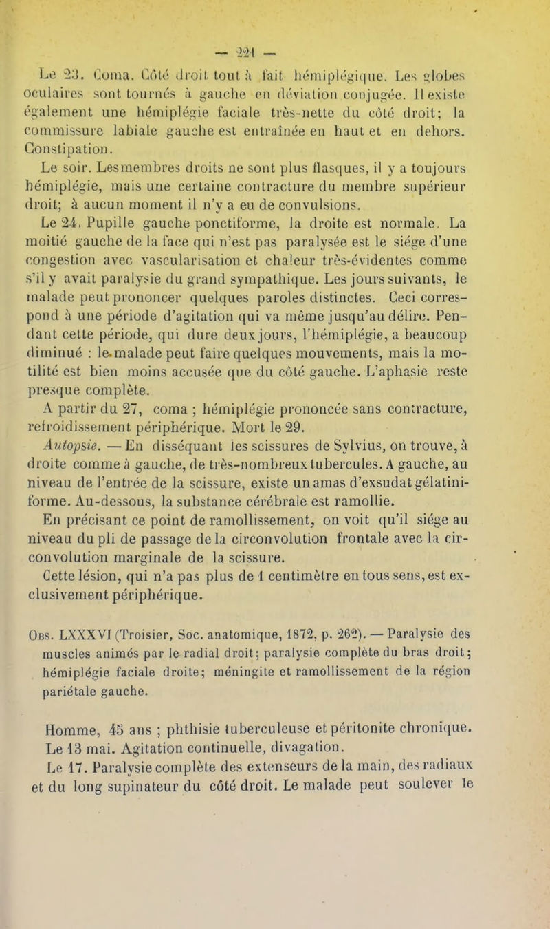 Le 23. Coma. Cole droil tout a fait liemiplegique. Les globes oculaires sont tournes a gauche on deviation conjugec. llexiste egalement une hemiplcgie faciale tres-nette du cote droit; la commissure labiale gauche est eutrainee en haut et eu dehors. Constipation. Le soir. Lesmembres droits ne sont plus llascjues, il y a toujours hemiplegia, mais une certaine contracture du membre superieur droit: k aucun moment il n'v a eu de convulsions. Le 24.. Pupille gauche ponctit'orme, la droite est normale. La moitie gauche de la face qui n'est pas paralysee est le siege d'une congestion avec vascularisation et cha'.eur tres-evidentes comme s'il y avait paralysie du grand sympathique. Les jours suivants, le malade pent pronojicer quelques paroles distiuctes. Ceci corres- pond a une periode d'agitation qui va meme jusqu'au delirc. Pen- dant celte periode, qui dure deux jours, I'hemiplegie, a beaucoup diminue : Icmalade peut faire quelques mouvemenls, mais la mo- tilite est bien moins accusee que du cote gauche. L'aphasie reste presque complete. A partir du 27, coma ; hemiplegie prononcee sans contracture, refroidissement peripherique. Mort le 29. Autopsie. — En dissequant les scissures de Sylvius, on trouve, k droite comme a gauche, de tres-nombreuxtubercules. A gauche, au niveau de I'entree de la scissure, existe unamas d'exsudatgelatini- forme. Au-dessous, la substance cerebrale est ramollie. En precisant ce point de ramollissement, on voit qu'il siege au niveau du pli de passage dela circonvolution frontale avec la cir- convolution raarginale de la scissure. Gette lesion, qui n'a pas plus de 1 centimetre en tous sens, est ex- clusivement peripherique. Obs. LXXXVI (Troisier, Soc. anatomique, 1872, p. 26^!). — Paralysie des muscles animes par le radial droit; paralysie complete du bras droit; hemiplcgie faciale droite; meningile et ramollissement de la region parietale gauche. Homme, 45 ans ; phthisic tuberculeuse etperitonite chronique. Le 13 mai. Agitation continuelle, divagation. Lp. 17. Paralysie complete des extenseurs de la main, des radiaux et du long supinateur du c6te droit. Le malade pent soulever le