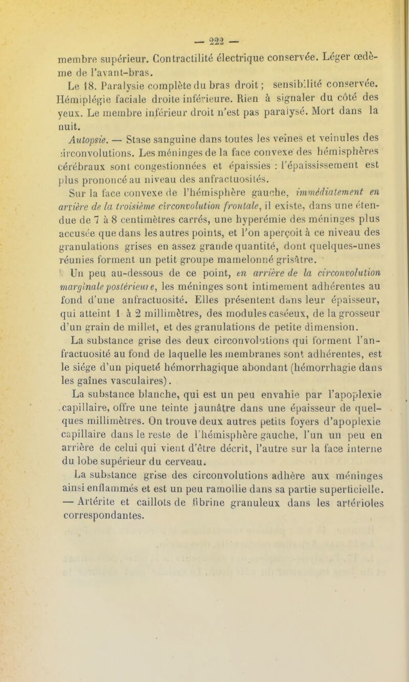 membre superieur. Contractilite electrique conservee. Leger oede- me de Tavant-bras. Le 18. Paralysie complete du bras droit; sensibllite conservee. Hemiplegie faciale droite inferieure. Rien k signaler du cote des yeux. Le membre inferieur droit n'est pas paralyse. Mort dans la nuit. Autopsie. — Stase sanguine dans toutes les veines et veiiiules des ;irconvolutions. Les meninges de la face convexe des bemispheres cerebraux sont congestionnees et epaissies : Tepaississement est jjIus prononceau niveau des anfractuosites. Sur la face convexe de I'hemispbere gaucbe, immedialement en arviere de la troisieme circonvolution frontale^ il existe, dans une eten- due de 7 a 8 centimetres carr^s, une hyperemie des meninges plus accusee que dans lesautres points, et Ton apergoita ce niveau des granulations grises en assez grande quantite, dont quelques-unes reunies forment un petit groupe mamelonne grisntre. ■ Un peu au-dessous de ce point, en arriere de la circonvolution marglnaleposterieu7e, les meninges sont intimement adherentes au fond d'une anfractuosite. Elles presentent dans leur epaisseur, qui atteint 1 a 2 millimetres, des modules caseeux, de lagrosseur d'un grain de millet, et des granulations de petite dimension. La substance grise des deux circonvol'Jtions qui forment I'an- fractuosite au fond de laquelle les membranes sont adherentes, est le siege d'un piquete hemorrhagique abondant (hemorrhagie dans les gaines vasculaires). La substance blanche, qui est un peu envahie par I'apoplexie .capillaire, offre une teinte jaunatre dans une epaisseur de quel- ques millimetres. On trouvedeux autres petils foyers d'apoplexie capillaire dans le reste de I'hemisphere gauche, I'un un peu en arriere de celui qui vient d'etre decrit, I'autre sur la face interne du lobe superieur du cerveau. La substance grise des circonvolutions adhere aux meninges ainsi enllammes et est un peu ramoUie dans sa partie superticielle. — Arterite et caillots de tibrine granuleux dans les arterioles correspondantes.
