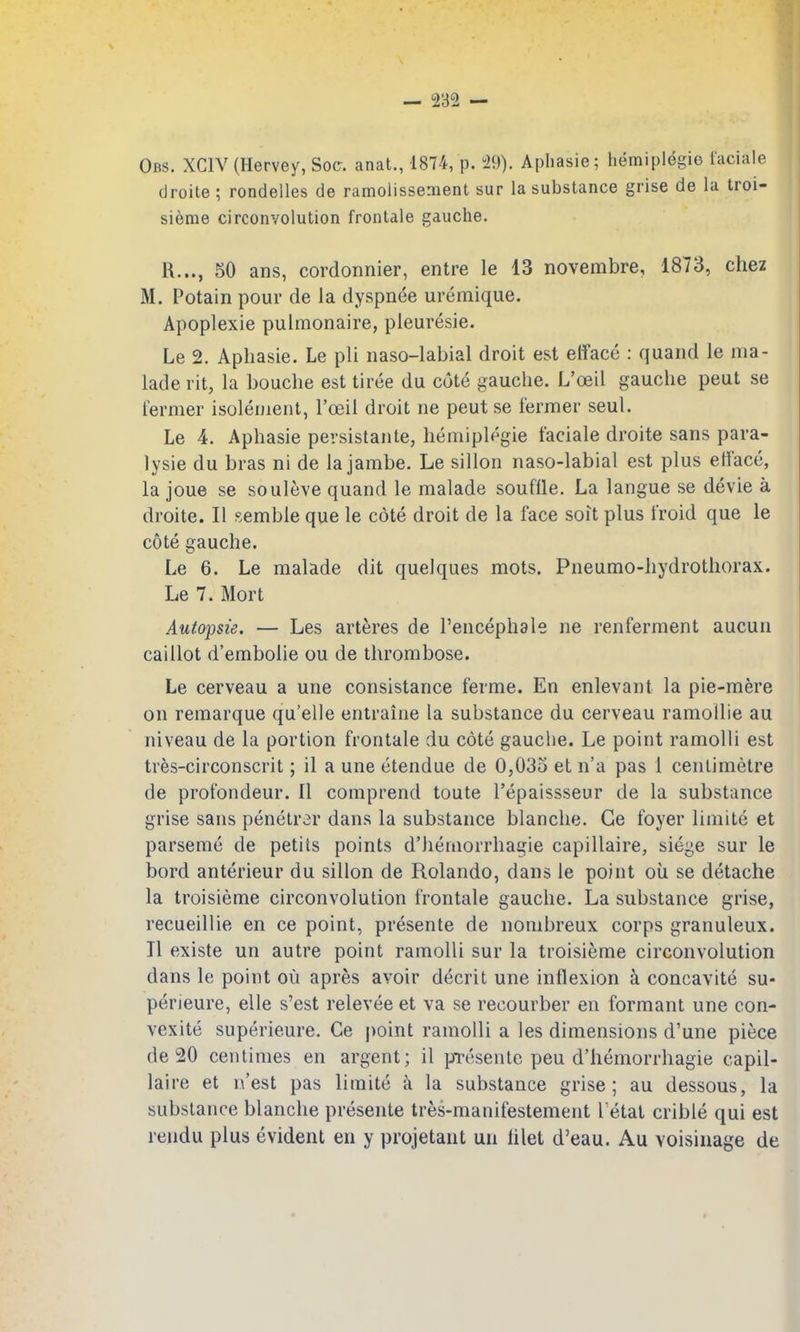 Obs. XGIV (Hervey, Soc. anat., 1874, p. 29). Aphasie; hemipldgie faciale droite; rondelles de ramolissement sur la substance grise de la troi- sieme circonvolution frontale gauche. R..., SO ans, cordonnier, entre le 13 novembre, 1873, chez M. Potain pour de la dyspnee uremique. Apoplexie pulmonaire, pleuresie. Le 2. Aphasie. Le pli naso-labial droit est efface : quand le nia- lade rit, la Louche est tirce du cote gauche. L'oeil gauche peut se fermer isolenient, l'oeil droit ne peut se fermer seul. Le 4. Aphasie pevsistante, heniiplegie faciale droite sans para- lysie du bras ni de la jambe. Le sillon naso-labial est plus efface, la joue se souleve quand le malade souffle. La langue se devie a droite. II semble que le cote droit de la face soit plus froid que le cote gauche. Le 6. Le malade dit quelques mots. Pneumo-hydrothorax. Le 7. Mort Aufopsie. — Les arteres de I'encephale ne renferment aucun caillot d'embolie ou de thrombose. Le cerveau a une consistance ferme. En enlevant la pie-mere on remarque qu'elle entraiiie la substance du cerveau ramollie au niveau de la portion frontale du cote gauche. Le point ramoUi est trfes-circonscrit; il a une etendue de 0,033 et n'a pas 1 centimetre de profondeur. II comprend toute I'epaissseur de la substance grise sans penetr^r dans la substance blanche. Ge foyer limite et parseme de petits points d'hemorrhagie capillaire, siege sur le bord anterieur du sillon de Rolando, dans le point oil se detache la troisieme circonvolution frontale gauche. La substance grise, recueillie en ce point, presente de nonibreux corps granuleux. II existe un autre point ramolli sur la troisieme circonvolution dans le point ou apres avoir decrit une inflexion a concavite su- perieure, elle s'est relevee et va se recourber en formant une con- vexite superieure. Ce |)oint ramolli a les dimensions d'une piece de 20 centimes en argent; il presente peu d'hemorrhagie capil- laire et n'est pas limite a la substance grise; au dessous, la substance blanche presente tres-manifestement l etat crible qui est rendu plus evident en y projetant un hlet d'eau. Au voisinage de