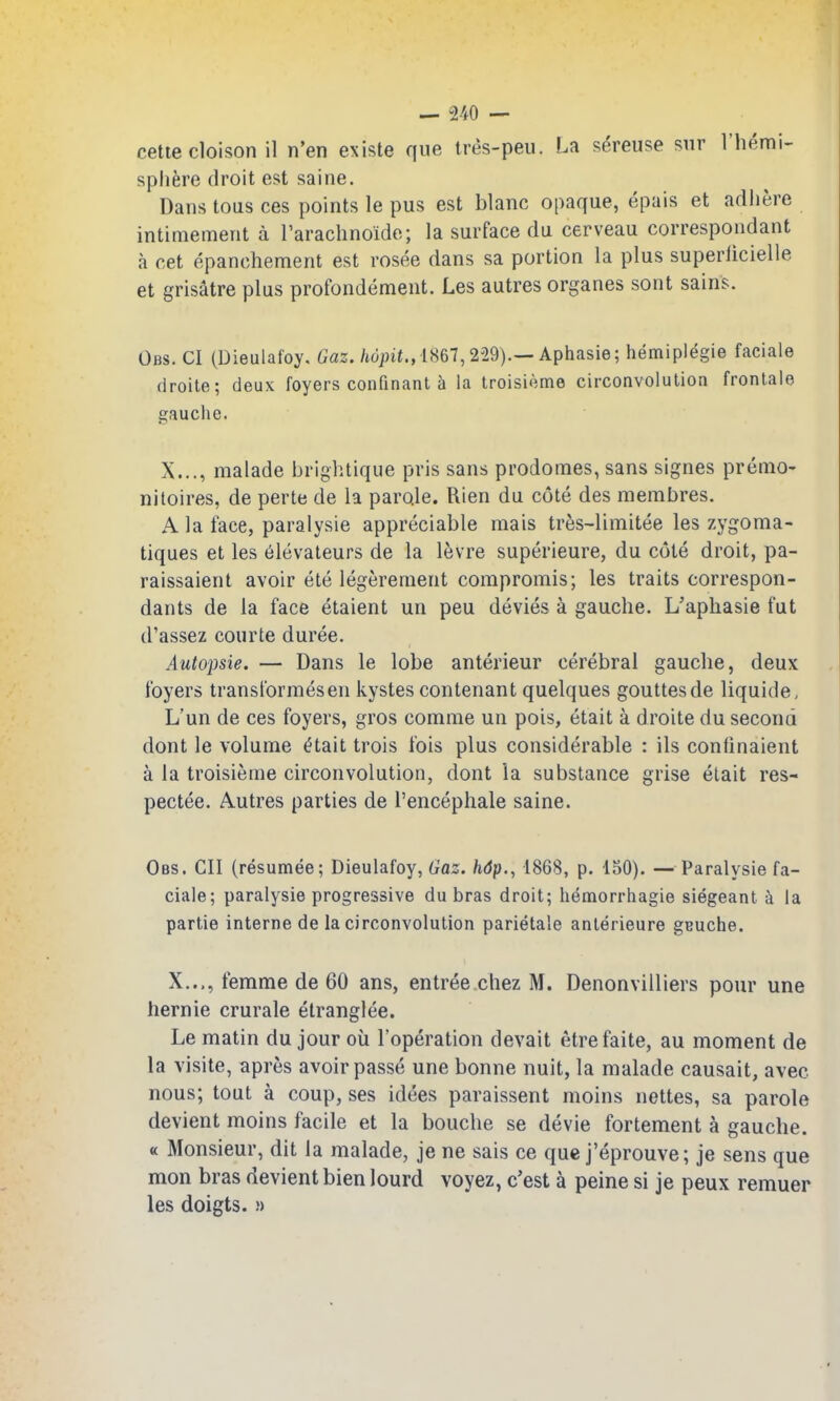 cetiecloison il n'en existe que ires-peu. La sereuse siir I'hemi- splifere droit est saine. Dans tous ces points le pus est blanc opaque, epais et adliere intimement a I'arachnoido; la surface du cerveau correspondant a cet epanchement est rosee dans sa portion la plus superiicielle et grisatre plus profondement. Les autres organes sont sains. Obs. CI (Dieulafoy. Caz./idpit., 1867,229).—Aphasie; hemiplegie faciale droite; deux foyers confinant la troisieme circonvolulion frontale gauche. X..., malade brightique pris sans prodomes, sans signes premo- niloires, de perte de la paro.le. Rien du cote des membres. A la face, paralysie appreciable raais tr6s-limitee les zygoma- tiques et les 6levateurs de la levre superieure, du cote droit, pa- raissaient avoir ete legerement compromis; les traits correspon- dants de la face etaient un peu devies a gauche. L'apliasie fut d'assez courte duree. Autopsie. — Dans le lobe anterieur cerebral gauche, deux foyers transformesen kystes contenant quelques gouttesde liquide, L'un de ces foyers, gros comme un pois, etait a droite du second dont le volume ^tait trois fois plus considerable : ils confinaient a la troisieme circonvolution, dont la substance grise elait res- pectee. Autres parties de I'encephale saine. Obs. CII (resumee; Dieulafoy, Gaz. /idp., 1868, p. 150). — Paralysie fa- ciale; paralysie progressive du bras droit; hemorrhagie siegeant h. la partie interne de la circonvolulion parietale anlerieure gBuche. X..., femme de 60 ans, entree chez M. Denonvilliers pour una hernie crurale elranglee. Le matin du jour oil Toperation devait etrefaite, au moment de la visile, apres avoir passe une bonne nuit, la malade causait, avec nous; tout a coup, ses idees paraissent moins nettes, sa parole devient moins facile et la bouche se devie fortement a gauche. « Monsieur, dit la malade, je ne sais ce que j'eprouve; je sens que mon bras devient bien lourd voyez, c'est a peine si je peux remuer les doigts. !)
