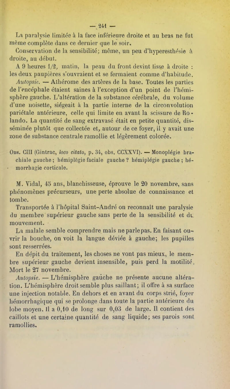 Lfi paralysie limitee a la face inferieure droite et au bras ne fut meme complete dans ce dernier que le soir. Conservation de la sensibilite; meme, un peu d'hyperesthesie a droite, au debut. A 9 heures 1/2, matin, la peau du front devint lisse a droite : lesdeux paupieres s'ouvraient et se fermaient comme d'habilude. Autopsic. — Atlierome des arteres de la base. Toules les parties de I'encephale etaient saines k I'exception d'un point de Fhemi- sph6re gauche. L'alteration de la substance cerebrale, du volume d'une noisette, siegeait a la partie interne de la circonvolution parietale anterieure, celle qui limite en avant la scissure de Ro - lando. La quantite de sang extravase etait en petite quantile, dis- seminee plutot que collectee et, autour de ce foyer, il y avait une zone de substance centrale ramoUie et legerement coloree. Obs. cm (Gintrac, loco citatOf p. 34, obs. CCXXVI). — Monoplegie bra- chiale gauche; hemipl6giefaciale gauche? hemiplegie gauche; h6- morrhagie corticale. M. Vidal, 45 ans, blanchisseuse, eprouve le 20 novembre, sans phenomenes precurseurs, une perte absolue de connaissance et tombe. Transportee k I'hopital Saint-Andre on reconnait une paralysie du membre superieur gauche sans perte de la sensibilite et du mouvement. La malale serable comprendre mais neparlepas. En faisant ou- vrir la bouche, on voit la langue device a gauche; les pupilles sont resserrees. En depit du traitement, les choses ne vont pas mieux, le mem- bre superieur gauche devient insensible, puis perd la motilitC; Mort le 27 novembre. Autopsie. — L'hemisph^re gauche ne presente aucune altera- tion. L'hemisph^re droit semble plus saillant; il offre a sa surface une injection notable. En dehors et en avant du corps strie, foyer hemorrhagique qui se prolonge dans toute la partie anterieure du lobe moyen. Il a 0,10 de long sur 0,03 de large. II contient des caillots et une certaine quantite de sang liquide; ses parois sont ramollies.