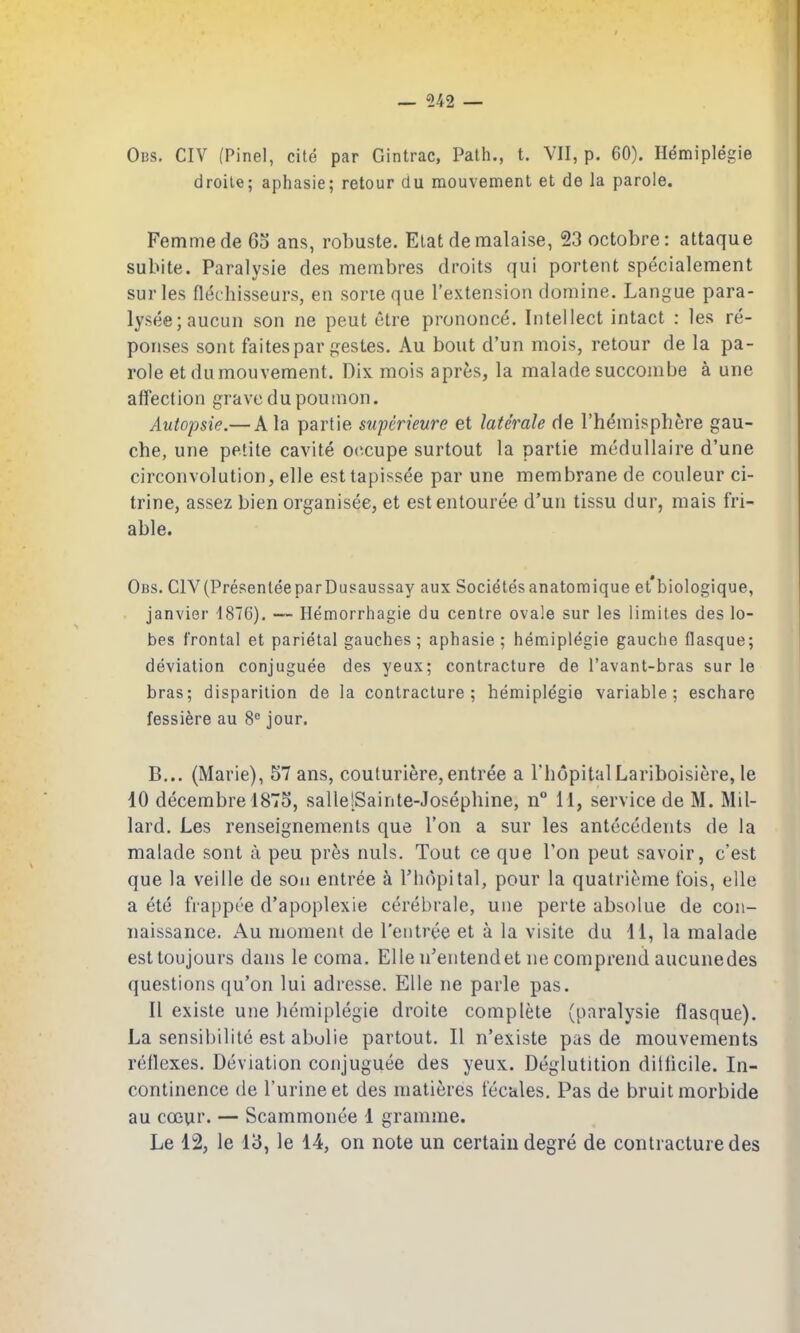 Obs. civ (Pinel, cite par Gintrac, Path., t. VII, p. 60). Hemiplegie droile; aphasie; retour du mouvement et de la parole. Femme de 60 ans, robuste. Elat de malaise, 23 octobre: attaque subite. Paralysie des membres droits qui portent specialement surles flechisseurs, en sorieque I'extension domine. Langue para- lyseejaucun son ne peut etre prononce. Intellect intact : les re- ponses sent faitespar gesLes. Au bout d'un mois, retour de la pa- role et du mouvement. Dix mois aprfes, la malade succombe a une affection grave dupoumon. Aiitopsie.— Ala partie superieure et laterale de rhemisphere gau- che, une petite cavite 0(^cupe surtout la partie medullaire d'une circonvolution, elle est tapissee par une membrane de couleur ci- trine, assez bien organisee, et estentouree d'un tissu dur, mais fri- able. Obs. civ (Presentee parDusaussay aux Societesanatomique et'biologique, Janvier -1876). — Hemorrhagie du centre ovale sur les limites des lo- bes frontal et parietal gauches ; aphasie; hen:iiplegie gauche flasque; deviation conjuguee des yeux; contracture de I'avant-bras sur le bras; disparilion de la contracture; hemiplegie variable; eschare fessiere au 8° jour. B... (Marie), 57 ans, couturiere,entree a I'liopitalLariboisiere, le 10 decembre 1875, sallelSainte-Josephine, n° 11, service de M. Mil- lard. Les renseignements que Ton a sur les antecedents de la malade sont a peu pr^s nuls. Tout ce que Ton peut savoir, c'est que la veille de son entree a I'hopital, pour la quatrieme fois, elle a ete frappee d'apoplexie cerebrale, une perte absolue de con- naissance, Au moment de Ten tree et a la visile du 11, la malade esttoujours dans le coma. Elle n'entendet ne comprend aucunedes questions qu'on lui adresse. Elle ne parle pas. II exisle une hemiplegie droite complete (paralysie flasque). La sensibilite est abolie partout. II n'existe pas de mouvements reflexes. Deviation conjuguee des yeux. Deglutition ditlicile. In- continence de I'urineet des matieres tecales. Pas de bruit morbide au coeur. — Scammonee 1 gramme.