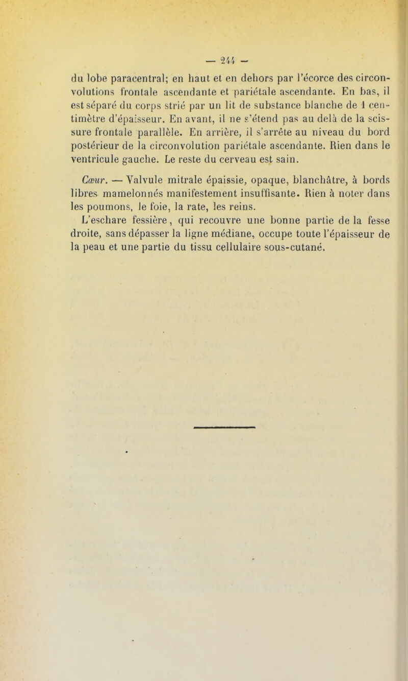 du lobe paracentral; en haul et en dehors par I'ecorce des circon- volutions t'rontale ascendante et parietale ascendante. En has, il estsdpare du corps strie par un lit de substance blanche de 1 cen- timetre d'epaisseur. En avant, il ne s'etend pas au dela de la scis- sure frontale parallele. En arriere, il s'arrete au niveau du bord posterieur de la circonvolution parietale ascendante. Rien dans le ventricule gauche. Le reste du cerveau est sain. C(Bur. — Valvule mitrale epaissie, opaque, blanchatre, a bords libres mamelonnes manifestement insuffisante. Rien k noter dans les poumons, le foie, la rate, les reins. L'eschare fessiere, qui recouvre une bonne partie de la fesse droite, sans depasser la ligne mediane, occupe toute I'epaisseur de la peau et une partie du tissu cellulaire sous-cutane.
