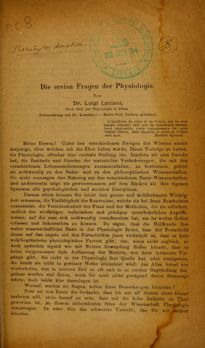 4 (Uebersetzang von Dr. Kornfeld.) — Herrn Prof. Ludwig gewidmet. L’antithfese du sujet et de l’objet, qul ne sera jamais ddpassd taDt que la conacience durera, rend impossible tonte connaissance de cette rdalitd ultime, dans laquelle le sujet et l’objet sont unis. Herbert Spencer. Meine Herren! Unter den verschiedenen Zweigen des Wissens nimmt derjenige, über welchen ich die Ehre haben werde, Ihnen Vorträge zu halten, die Physiologie, offenbar eine centrale Stellung ein. Insofern sie zum Zwecke hat, die Zustände und Gesetze der materiellen Veränderungen, die mit den verschiedenen Lebenserscheinungen zusammenfallen, zu bestimmen, gehört sie nothwendig zu den Natur- und zu den philosophischen Wissenschaften. Sie zieht sozusagen ihre Nahrung aus den verschiedenen Natur-Wissenschaften, und andererseits trägt sie gewissermassen auf dem Rücken als ihre eigenen Sprossen alle psychologischen und socialen Disciplinen. Daraus allein können Sie leicht ihre grosse und wohlbekannte Wichtig- keit ermessen, die Vielfältigkeit der Kenntnisse, welche sie bei ihren Bearbeitern voraussetzt, die Verschiedenheit des Plans und der Methoden, die sie erfordert, endlich die vielfältigen technischen und geistigen unentbehrlichen Angriffs- weisen, auf die man sich nothwendig vorzubereiten hat, um ihr weites Gebiet erfassen und beherrschen zu können. Zu sagen, dass die Heilkunde ihre wahre wissenschaftliche Basis in der Physiologie findet, dass der Fortschritt dieser auf das engste mit den Fortschritten jener verknüpft ist, dass es kein wohlbegründetes physiologisches Factum gibt, das, wenn nicht sogleich, so doch späterhin irgend wie mit Nutzen Anwendung finden könnte, dass es keine einigermassen tiefe Auffassung der Medicin, wie ihrer intimeren Vor- gänge gibt, die nicht in der Physiologie ihre Quelle hat, oder wenigstens, die durch sie nicht in gewisser Weise erleuchtet wird: das Alles heisst nur wiederholen, was in neuerer Zeit so oft und in so reicher Begründung dar- gethau worden und Ihnen, wenn Sie noch nicht genügend davon überzeugt wären, doch leicht klar darzulegen ist. Woiauf, werden sie fragen, sollen diese Bemerkungen hinzielen? Fern sei von Ihnen der Gedanke, dass ich aus all’ diesem einen Grund herleiten will, stolz darauf zu sein, dass mir die hohe Aufgabe zu Theil geworden ist, an diesem altberühmten Sitze der Wissenschaft Physiologie vorzutragen. Es wäre dies das schwerste Unrecht, das Sie mir anthun könnten. Dr. Luigi Luciani, Prof. Ord. der Physiologie in Siena. yy < Lyx J __ Kf) Die ersten Fragen der Physiologie. Von