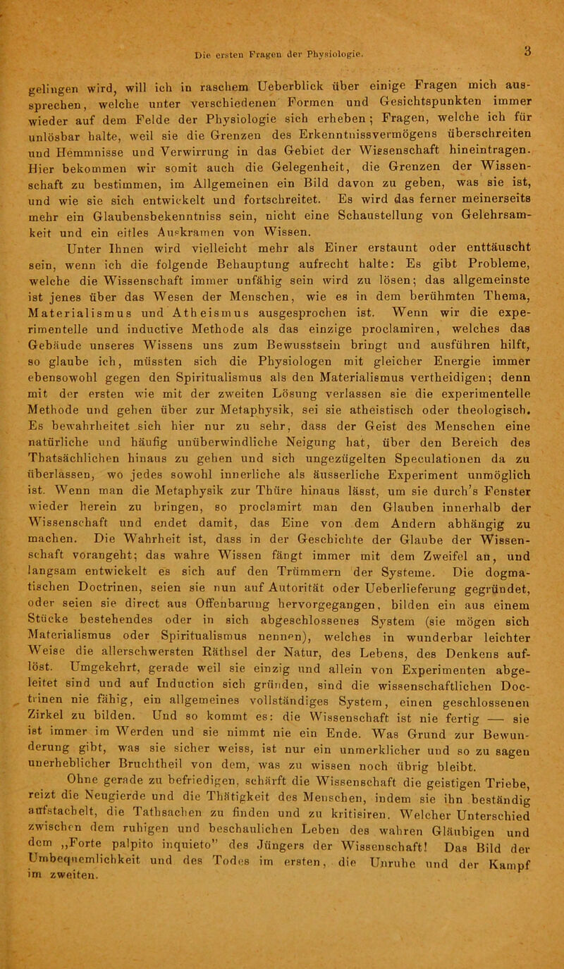 gelingen wird, will ich in raschem Ueberblick über einige Fragen mich aus- sprechen, welche unter verschiedenen Formen und Gesichtspunkten immer wieder auf dem Felde der Physiologie sich erheben ; Fragen, welche ich für unlösbar halte, weil sie die Grenzen des Erkenntnisvermögens überschreiten und Hemmnisse und Verwirrung in das Gebiet der Wissenschaft hineintragen. Hier bekommen wir somit auch die Gelegenheit, die Grenzen der Wissen- schaft zu bestimmen, im Allgemeinen ein Bild davon zu geben, was sie ist, und wie sie sich entwickelt und fortschreitet. Es wird das ferner meinerseits mehr ein Glaubensbekenntniss sein, nicht eine Schaustellung von Gelehrsam- keit und ein eitles Auekramen von Wissen. Unter Ihnen wird vielleicht mehr als Einer erstaunt oder enttäuscht sein, wenn ich die folgende Behauptung aufrecht halte: Es gibt Probleme, welche die Wissenschaft immer unfähig sein wird zu lösen; das allgemeinste ist jenes über das Wesen der Menschen, wie es in dem berühmten Thema, Materialismus und Atheismus ausgesprochen ist. Wenn wir die expe- rimentelle und inductive Methode als das einzige proclamiren, welches das Gebäude unseres Wissens uns zum Bewusstsein bringt und ausführen hilft, so glaube ich, müssten sich die Physiologen mit gleicher Energie immer ebensowohl gegen den Spiritualismus als den Materialismus vertheidigen; denn mit der ersten wie mit der zweiten Lösung verlassen sie die experimentelle Methode und gehen über zur Metaphysik, sei sie atheistisch oder theologisch. Es bewahrheitet sich hier nur zu sehr, dass der Geist des Menschen eine natürliche und häufig unüberwindliche Neigung hat, über den Bereich des Thatsächlichen hinaus zu gehen und sich ungezügelten Speculationen da zu überlassen, wo jedes sowohl innerliche als äusserliche Experiment unmöglich ist. Wenn man die Metaphysik zur Thüre hinaus lässt, um sie durcli’s Fenster wieder herein zu bringen, so proclamirt man den Glauben innerhalb der Wissenschaft und endet damit, das Eine von dem Andern abhängig zu machen. Die Wahrheit ist, dass in der Geschichte der Glaube der Wissen- schaft vorangeht; das wahre Wissen fängt immer mit dem Zweifel an, und langsam entwickelt es sich auf den Trümmern der Systeme. Die dogma- tischen Doctrinen, seien sie nun auf Autorität oder Ueberlieferung gegründet, oder seien sie direct aus Offenbarung hervorgegangen, bilden ein aus einem Stücke bestehendes oder in sich abgeschlossenes System (sie mögen sich Materialismus oder Spiritualismus nennen), welches in wunderbar leichter Weise die allerschwersten Räthsel der Natur, des Lebens, des Denkens auf- löst. Umgekehrt, gerade weil sie einzig und allein von Experimenten abge- leitet sind und auf Induction sich gründen, sind die wissenschaftlichen Doc- trinen nie fähig, ein allgemeines vollständiges System, einen geschlossenen Zirkel zu bilden. Und so kommt es: die Wissenschaft ist nie fertig — sie ist immer im Werden und sie nimmt nie ein Ende. Was Grund zur Bewun- derung gibt, was sie sicher weiss, ist nur ein unmerklicher und so zu sagen unerheblicher Bruchtheil von dem, was zu wissen noch übrig bleibt. Ohne gerade zu befriedigen, schärft die Wissenschaft die geistigen Triebe, reizt die Neugierde und die Thätigkeit des Menschen, indem sie ihn beständig aufstacbelt, die Tathsachen zu finden und zu kritisiren. Welcher Unterschied zwischen dem ruhigen und beschaulichen Leben des wahren Gläubigen und dem „Forte palpito inquieto” des Jüngers der Wissenschaft! Das Bild der Unbequemlichkeit und des Todes im ersten, die Unruhe und der Kampf im zweiten.