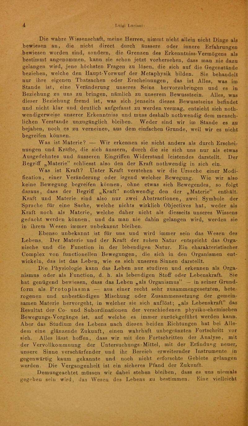 Die wahre Wissenschaft, meine Herren, nimmt nicht allein nicht Dinge als bewiesen an, die nicht direct durch Äussere oder innere Erfahrungen bewiesen worden sind, sondern, die Grenzen des Erkenntniss-Vermögens als bestimmt angenommen, kann sie schon jetzt vorhersehen, dass man nie dazu gelangen wird, jene höchsten Fragen zu lösen, die sich auf die Gegenstände beziehen, welche den Haupt-Vorwurf der Metaphysik bilden. Sie behandelt nur ihre eigenen Thatsachen oder Erscheinungen, das ist Alles, was im Stande ist, eine Veränderung unseres Seins hervorzubringen und es in Beziehung zu uns zu bringen, nämlich zu unserem Bewusstsein. Alles, was dieser Beziehung fremd ist, was sich jenseits dieses Bewusstseins befindet und nicht klar und deutlich aufgefasst zu werden vermag, entzieht sich noth- wendigerweise unserer Erkenntniss und muss deshalb nothwendig dem mensch- lichen Verstände unzugänglich bleiben. Weder sind wir im Stande es zu bejahen, noch es zu verneinen, aus dem einfachen Grunde, weil wir es nicht begreifen können. Was ist Materie? — Wir erkennen sie nicht anders als durch Erschei- nungen und Kräfte, die sich äussern, durch die sie sich uns nur als etwas Ausgedehntes und äusseren Eingriffen Widerstand leistendes darstellt. Der Begriff „Materie” schliesst also den der Kraft nothwendig in sich ein. Was ist Kraft? Unter Kraft verstehen wir die Ursache einer Modi- fication, einer Veränderung oder irgend welcher Bewegung. Wie wir also keine Bewegung begreifen können, ohne etwas sich Bewegendes, so folgt daraus, dass der Begriff „Kraft” nothwendig den der „Materie” enthält. Kraft und Materie sind also nur zwei Abstractionen, zwei Symbole der Sprache für eine Sache, welche nichts wirklich Objectives hat, weder als Kraft noch als Materie, welche daher nicht als diesseits unseres Wissens gedacht werden können, und da man nie dahin gelangen wird, werden sie in ihrem Wesen immer unbekannt bleiben. Ebenso unbekannt ist für uns und wird immer sein das Wesen des Lebens. Der Materie und der Kraft der rohen Natur entspricht das Orga- nische und die Function in der lebendigen Natur. Ein charakteristischer Complex von functioneilen Bewegungen, die sich in den Organismen ent- wickeln, das ist das Leben, wie es sich unseren Sinnen darstellt. Die Physiologie kann das Leben nur studiren und erkennen als Orga- nismus oder als Function, d. h. als lebendigen Stoff oder Lebenskraft. Sie hat genügend bewiesen, dass das Leben „als Organismus” — in seiner Grund- form als Protoplasma — aus einer recht sehr zusammengesetzten, hete- rogenen und unbeständigen Mischung oder Zusammensetzung der gemein- samen Materie hervorgeht, in welcher sie sich auf löst; „als Lebenskraft” das Resultat der Co- und Subordinationen der verschiedenen physiko-chemischen Bewegungs-Vorgänge ist, auf welche es immer zurückgefübrt werden kann. Aber das Studium des Lebens nach diesen beiden Richtungen hat bei Alle- dem eine glänzende Zukunft, einen wahrhaft unbegränzten Fortschritt vor sich. Alles lässt hoffen, dass wir mit den Fortschritten der Analyse, mit der Vervollkommnung der Untersuchungs- Mittel, mit der Erfindung neuer, unsere Sinne verschärfender und ihr Bereich erweiternder Instrumente in gegenwärtig kaum gekannte und noch nicht erforschte Gebiete gelangen werden. Die Vergangenheit ist ein sicheres Pfand der Zukunft. Demungeachtet müssen wir dabei stehen bleiben, dass es uns niemals gegi-beu Bein wird, das Wesen des Lebens zu bestimmen. Eine vielleicht