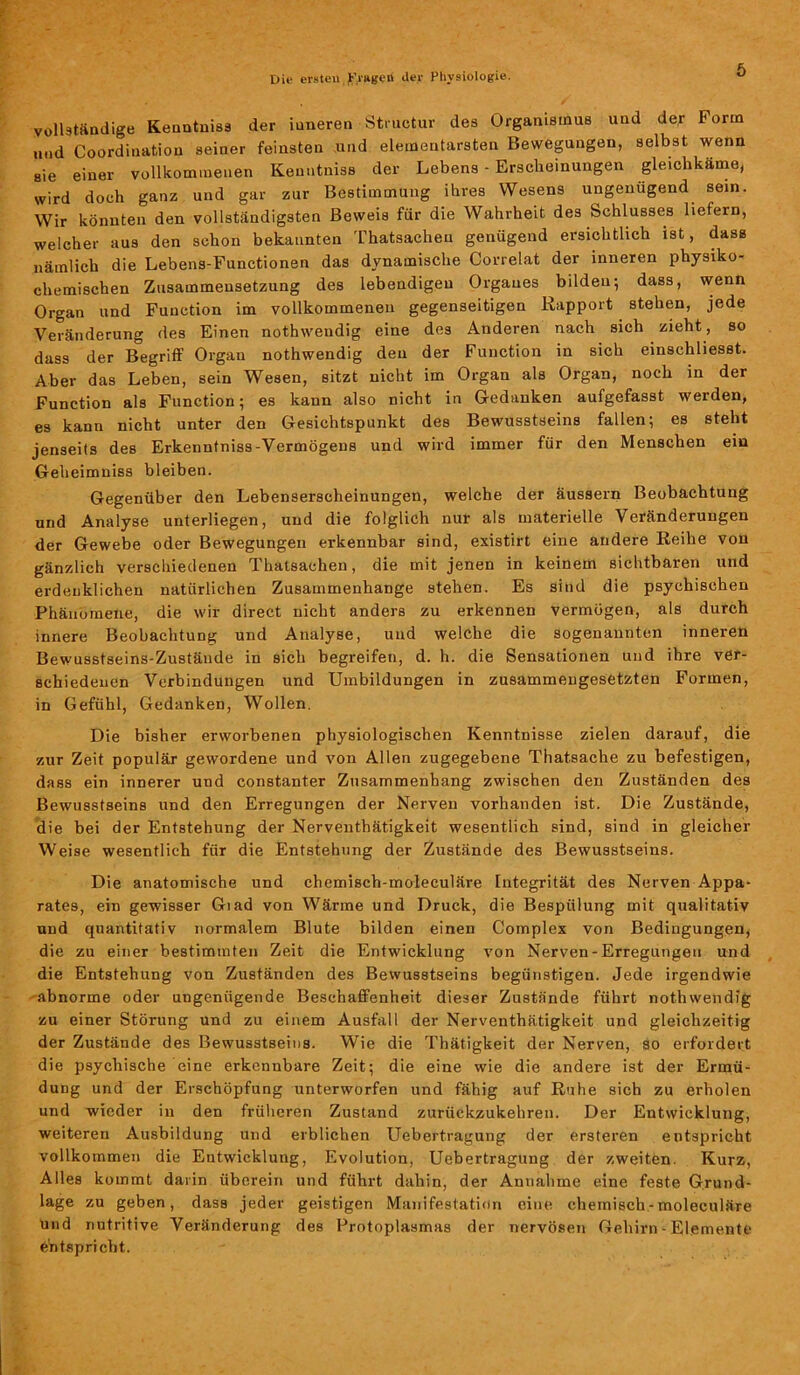 vollständige Kenntniss der iuneren Structur des Organismus und der Form und Coordination seiner feinsten und elementarsten Bewegungen, selbst wenn sie einer vollkommenen Kenntniss der Lebens - Erscheinungen gleichkäme, wird doch ganz und gar zur Bestimmung ihres Wesens ungenügend sein. Wir könnten den vollständigsten Beweis für die Wahrheit des Schlusses liefern, welcher aus den schon bekannten Thatsachen genügend ersichtlich ist, dass nämlich die Lebens-Functionen das dynamische Correlat der inneren physiko- chemischen Zusammensetzung des lebendigen Organes bilden; dass, wenn Organ und Function im vollkommenen gegenseitigen Rapport stehen, jede Veränderung des Einen nothweudig eine des Anderen nach sich zieht, so dass der Begriff Organ nothwendig den der Function in sich einschliesst. Aber das Leben, sein Wesen, sitzt nicht im Organ als Organ, noch in der Function als Function; es kann also nicht in Gedanken aufgefasst werden, es kann nicht unter den Gesichtspunkt des Bewusstseins fallen; es steht jenseits des Erkenntniss-Vermögens und wird immer für den Menschen ein Geheimniss bleiben. Gegenüber den Lebenserscheinungen, welche der äussern Beobachtung und Analyse unterliegen, und die folglich nur als materielle Veränderungen der Gewebe oder Bewegungen erkennbar sind, existirt eine andere Reihe von gänzlich verschiedenen Thatsachen, die mit jenen in keinem sichtbaren und erdenklichen natürlichen Zusammenhänge stehen. Es sind die psychischen Phänomene, die wir direct nicht anders zu erkennen vermögen, als durch innere Beobachtung und Analyse, und welche die sogenannten inneren Bewusstseins-Zustände in sich begreifen, d. h. die Sensationen und ihre ver- schiedenen Verbindungen und Umbildungen in zusammengesetzten Formen, in Gefühl, Gedanken, Wollen. Die bisher erworbenen physiologischen Kenntnisse zielen darauf, die zur Zeit populär gewordene und von Allen zugegebene That.sache zu befestigen, dass ein innerer und constanter Zusammenhang zwischen den Zuständen des Bewusstseins und den Erregungen der Nerven vorhanden ist. Die Zustände, die bei der Entstehung der Nerventhätigkeit wesentlich sind, sind in gleicher Weise wesentlich für die Entstehung der Zustände des Bewusstseins. Die anatomische und chemisch-moleculäre Integrität des Nerven Appa- rates, ein gewisser Giad von Wärme und Druck, die Bespulung mit qualitativ und quantitativ normalem Blute bilden einen Complex von Bedingungen, die zu einer bestimmten Zeit die Entwicklung von Nerven-Erregungen und die Entstehung von Zuständen des Bewusstseins begünstigen. Jede irgendwie abnorme oder ungenügende Beschaffenheit dieser Zustände führt nothwendig zu einer Störung und zu einem Ausfall der Nerventhätigkeit und gleichzeitig der Zustände des Bewusstseins. Wie die Thätigkeit der Nerven, so erfordert die psychische eine erkennbare Zeit; die eine wie die andere ist der Ermü- dung und der Erschöpfung unterworfen und fähig auf Ruhe sich zu erholen und wieder in den früheren Zustand zurückzukehren. Der Entwicklung, weiteren Ausbildung und erblichen Uebertragung der ersteren entspricht vollkommen die Entwicklung, Evolution, Uebertragung der zweitön. Kurz, Alles kommt darin überein und führt dahin, der Annahme eine feste Grund- lage zu geben, dass jeder geistigen Manifestation eine chemisch-moleculäre Und nutritive Veränderung des Protoplasmas der nervösen Gehirn - Elemente entspricht.