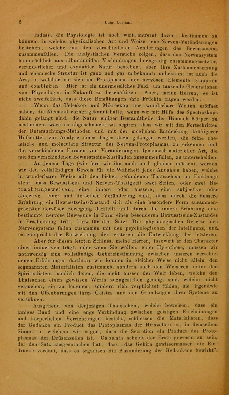 Indess, die Physiologie ist noch weit, entfernt davon, bestimmen zu können, in welcher physikalischen Art und Weise jene Nerven-Veränderungen bestehen , welche mit den verschiedenen Aenderungen des Bewusstseins zusammenfallen. Die analyslischen Versuche zeigen, dass das Nervensystem hauptsächlich aus albuminoiden Verbindungen hochgradig zusammengesetzter, veränderlicher und oxydabler Natur bestehen; aber ihre Zusammensetzung und chemische Struetur ist ganz und gar unbekannt; unbekannt ist auch die Art, in welcher sie sich im Protoplasma der nervösen Elemente gruppiren und combinircn. Hier ist ein unermessliches Feld, um tausende Generationen von Physiologen in Zukunft zu beschäftigen. Aber, meine Herren, es ist nicht zweifelhaft, dass diese Bemühungen ihre Früchte tragen werden. Wenn das Teleskop und Mikroskop uns wunderbare Welten eröffnet haben, die Niemand vorher gekannt hatte, wenn wir mit Hilfe des Spectroskops dahin gelangt sind, die Natur einiger Bestandtheile der Himmels-Körper zu bestimmen, wäre es abgeschmackt zu negiren, dass wir mit den Fortschritten der Untersuchungs-Methoden und mit der möglichen Entdeckung kräftigerer Hilfsmittel zur Analyse eines Tages dazu gelangen werden, die feine che- mische und moleculare Struetur des Nerven-Protoplasmas zu erkennen und die verschiedenen Formen von Veränderungen dynamisch-materieller Art, die mit den verschiedenen Bewusstseins-Zuständen zusammenfallen, zu unterscheiden. Au jenem Tage (wie fern wir ihn auch noch glauben müssen), werden wir den vollständigen Beweis für die Wahrheit jener Annahme haben, welche in wunderbarer Weise mit den bisher gefundenen Thatsachem im Einklänge steht, dass Bewusstsein und Nerven-Thätigkeit zwei Seiten, oder zwei Be- trachtungsweisen, eine innere oder äussere, eine subjective oder objective, einer und derselben Veränderung sind, dass durch die äussere Erfahrung ein Bewusstseins-Zustand sich als eine besondere Form zusammen- gesetzter nervöser Bewegung darstellt und durch die innere Erfahrung eine bestimmte nervöse Bewegung in Form eines besonderen Bewusstseins-Zustandes in Erscheinung tritt, kurz für den Satz: Die physiologischen Gesetze des Nervensystems fallen zusammen mit den psychologischen der Intelligenz, und, es entspricht der Entwicklung der ersteren die Entwicklung der letzteren. Aber für diesen letzten Schluss, meine Herren, insoweit er den Charakter eines inductiven trägt, oder wenn Sie wollen, einer Hypothese, müssen wir nothwendig eine vollständige Uebereinstimmung zwischen unseren verschie- denen Erfahrungen darthun; wir können in gleicher Weise nicht allein den sogenannten Materialisten zustimmen, sondern auch den Weiseren unter den Spiritualisten, nämlich denen, die nicht ausser der Welt leben, welche den Thatsachen einen gewissen Werth zuzugestehen geneigt sind, welche nicht versuchen, sie zu leugnen, sondern sich verpflichtet fühlen, sie irgendwie mit den Offenbarungen ihres Geistes und den Grundzügen ihrer Systeme zu versöhnen. Ausgehend von denjenigen Thatsachen , welche beweisen , dass ein inniges Band und eine enge Verbindung zwischen geistigen Erscheinungen und körperlichen Verrichtungen besteht, schliessen die Materialisten, dass der Gedanke ein Product des Protoplasmas der Hirnzellen ist, in demselben Sinne, in welchem wir sagen, dass die Secretiou ein Product des Proto- plasmas der Drüsenzellen ist. Cabanis scheint der Erste gewcscu zu sein, der den Satz ausgesprochen hat, dass „das Gehirn gewissermassen die Ein- drücke; verdaut, dass es organisch die Absonderung des Gedankens bewirkt”.