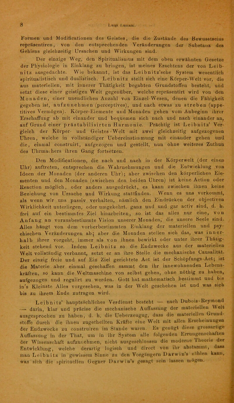 Formen und Modificationen des Geistes, die die Zustände des Bewusstseins repräsentiren, von den entsprechenden Veränderungen der Substanz des Gehirns gleich zeitig Ursachen und Wirkungen sind. Der einzige Weg, den Spiritualismus mit dem oben erwähnten Gesetze der Physiologie in Einklang zu bringen, ist meines Erachtens der von Leib- nitz ausgedachte. Wie bekannt, ist das Leibnitz’sche System wesentlich spiritualistisch und dualistisch. Leibnitz stellt sich eine Körper-Welt vor, die aus materiellen, mit innerer Thätigkeit begabten Grundstoffen besteht, und setzt diese einer geistigen Welt gegenüber, welche repräsentirt wird von den Monaden, einer unendlichen Anzahl von Einzel-Wesen, denen die Fähigkeit gegeben ist, aufzunehmen (perceptives), und nach etwas zu streben (appe- titives Vermögen). Körper-Elemente und Monaden gehen vom Anbeginn ihrer Erschaffung ab mit einander und bequemen sich nach und nach einander an, auf Grund einer prästabilisirten Harmonie. Prächtig ist Leibnitz’ Ver- gleich der Körper- und Geistes-Welt mit zwei gleichzeitig aufgezogenen Uhren, welche in vollständiger Uebereinstimmuug mit einander gehen und die, einmal construirt, aufgezogen und gestellt, nun ohne weiteres Zuthun des Uhrmachers ihren Gang fortsetzen. Den Modificationen, die nach und nach in der Körperwelt (der einen Uhr) auftreten, entsprechen die Wahrnehmungen uud die Entwicklung von Ideen der Monaden (der anderen Uhr); aber zwischen den körperlichen Ele- menten und den Monaden (zwischen den beiden Uhren) ist keine Action oder Reaction möglich, oder anders ausgedrückt, es kann zwischen ihnen keine Beziehung von Ursache und Wirkung stattfinden. Wenn es uns vorkommt, als wenn wir uns passiv verhalten, nämlich den Eindrücken der objectiven Wirklichkeit unterliegen, oder umgekehrt, ganz und und gar activ sind, d. h. frei auf ein bestimmtes Ziel hinarbeiten, so ist das alles nur eine, von Anfang an vorausbestimmte Vision unserer Monaden, die unsere Seele sind. Alles hängt von dem vorherbestimmten Einklang der materiellen und psy- chischen Veränderungen ab5 aber die Monaden stellen sich das, was inner- halb ihrer vorgeht, immer als von ihnen bewirkt oder unter ihrer Thätig- keit stehend vor. Indem Leibnitz so die Endzwecke aus der materiellen Welt vollständig verbannt, setzt er an ihre Stelle die mechanische Causalität. Der einzig freie und auf Ein Ziel gerichtete Act ist der Schöpfungs-Act; ist die Materie aber einmal geschaffen sammt den ihr innewohnenden Lebens- kräften, so kann die Webmaschine von selbst gehen, ohne nöthig zu haben, aufgezogen und regulirt zu werden. Gott hat mathematisch bestimmt und bis in’s Kleinste Alles vorgesehen, was in der Welt geschehen ist und was sich bis zu ihrem Ende zutragen wird. Leibnitz’ hauptsächliches Verdienst besteht — nach Dubois-Reymond — darin, klar und präcise die mechanische Auffassung der materiellen NN eit ausgesprochen zu haben, d. h. die Ueberzeugug, dass die materiellen Grund- stoffe durch die ihnen zugetheilteu Kräfte eine Welt mit allen Erscheinungen der Endzwecke zu construiren im Stande waren. Es genügt diese grossartige Auffassung in der That, um in ihr System alle folgenden Errungenschaften der Wissenschaft aufzunehmen, nicht ausgeschlossen die moderne lheorie der Entwicklung, welche derartig logisch und direct von ihr abstammt, dass mau Leibuitz in gewissem Sinne zu den Vorgängern Darwin's zählen kann, Was sich die spirituellen Gegner Darwin’s gesagt sein lassen mögen.