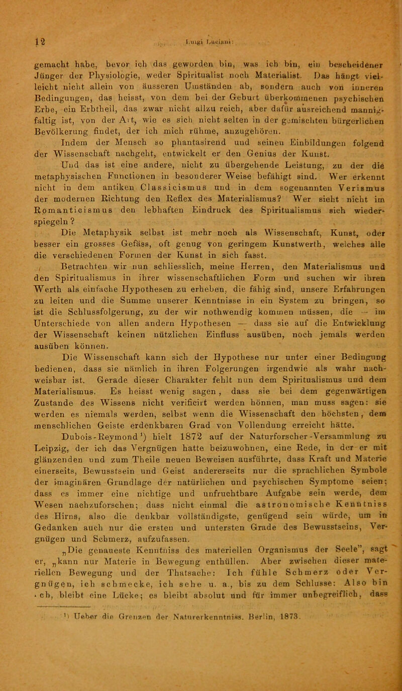 gemacht habe, bevor ich das geworden bin, was ich bin, ein bescheidener Jünger der Physiologie, weder Spiritualist noch Materialist. Das hängt viel- leicht nicht allein von äusseren Umständen ab, sondern auch von inneren Bedingungen, das heisst, von dem bei der Geburt überkommenen psychischen Erbe, ein Erbtheil, das zwar nicht allzu reich, aber dafür ausreichend mannig- faltig ist, von der Alt, wie es sich nicht selten in der gemischten bürgerlichen Bevölkerung findet, der ich mich rühme, anzugehören. Indem der Mensch so phantasirend und seinen Einbildungen folgend der Wissenschaft nachgeht, entwickelt er den Genius der Kunst. Und das ist eine andere, nicht zu übergehende Leistung, zu der die metaphysischen Functionen in besonderer Weise befähigt sind. Wer erkennt nicht in dem antiken Classicismus und in dem sogenannten Verismus der modernen Richtung den Reflex des Materialismus? Wer sieht nicht im Romanticismus den lebhaften Eindruck des Spiritualismus sich wieder- spiegeln ? Die Metaphysik selbst ist mehr noch als Wissenschaft, Kunst, oder besser ein grosses Gefäss, oft genug von geringem Kunstwerth, welches alle die verschiedenen Formen der Kunst in sich fasst. Betrachten wir nun schliesslich, meine Herren, den Materialismus und den Spiritualismus in ihrer wissenschaftlichen Form und suchen wir ihren Werth als einfache Hypothesen zu erheben, die fähig sind, unsere Erfahrungen zu leiten und die Summe unserer Kenntnisse in ein System zu bringen, so ist die Schlussfolgerung, zu der wir nothwendig kommen müssen, die — im Unterschiede von allen andern Hypothesen — dass sie auf die Entwicklung der Wissenschaft keinen nützlichen Einfluss ausüben, noch jemals werden ausüben können. Die Wissenschaft kann sich der Hypothese nur unter einer Bedingung bedienen, dass sie nämlich in ihren Folgerungen irgendwie als wahr nach- weisbar ist. Gerade dieser Charakter fehlt nun dem Spiritualismus und dem Materialismus. Es heisst wenig sagen, dass sie bei dem gegenwärtigen Zustande des Wissens nicht verificirt werden hönnen, man muss sagen: sie werden es niemals werden, selbst wenn die Wissenschaft den höchsten, dem menschlichen Geiste erdenkbaren Grad von Vollendung erreicht hätte. Dubois-Reymond ’) hielt 1872 auf der Naturforscher-Versammlung zu Leipzig, der ich das Vergnügen hatte beizuwohnen, eine Rede, in der er mit glänzenden und zum Theile neuen Beweisen ausführte, dass Kraft und Materie einerseits, Bewusstsein und Geist andererseits nur die sprachlichen Symbole der imaginären Grundlage der natürlichen und psychischen Symptome seien; dass es immer eine nichtige und unfruchtbare Aufgabe sein werde, dem Wesen nachzuforschen; dass nicht einmal die astronomische Kenntniss des Hirns, also die denkbar vollständigste, genügend sein würde, um in Gedanken auch nur die ersten und untersten Grade des Bewusstseins, Ver- gnügen und Schmerz, aufzufassen. „Die genaueste Kenntniss des materiellen Organismus der Seele”, sagt er, „kann nur Materie in Bewegung enthüllen. Aber zwischen dieser mate- riellen Bewegung und der Thatsache: Ich fühle Schmerz oder Ver- gnügen, ich schmecke, ich sehe u. a., bis zu dem Schlüsse: Also bin • ch, bleibt eine Lücke; cs bleibt absolut und für immer unbegreiflich, dass ''' Heber die Grenzen der Naturerkenntniss. Berlin, 1873.