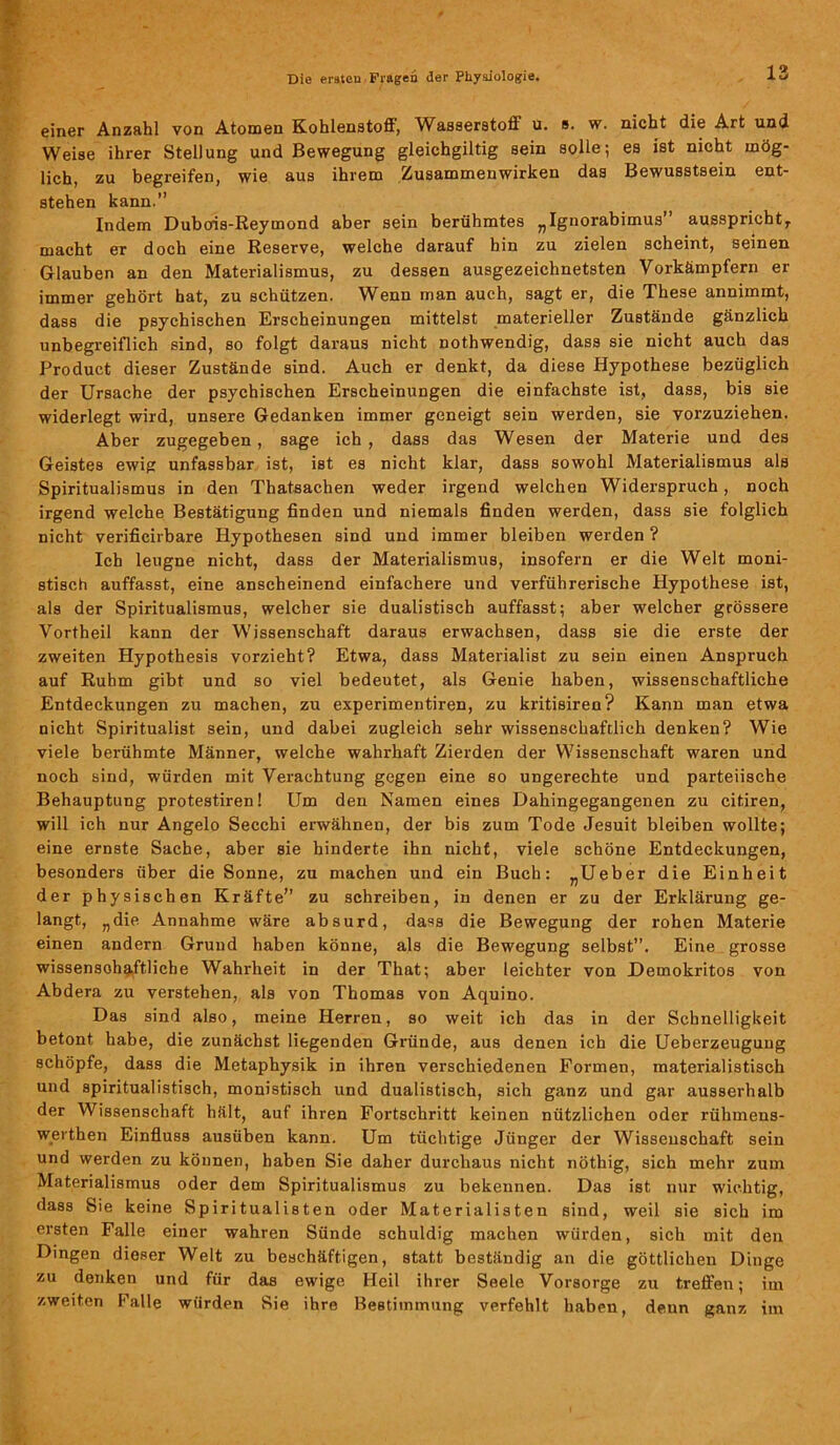 einer Anzahl von Atomen Kohlenstoff, Wasserstoff u. s. w. nicht die Art und Weise ihrer Stellung und Bewegung gleichgiltig sein solle; es ist nicht mög- lich, zu begreifen, wie aus ihrem Zusammenwirken das Bewusstsein ent- stehen kann.’’ Indem Dubois-Reymond aber sein berühmtes „Ignorabimus’ ausspricbtr macht er doch eine Reserve, welche darauf bin zu zielen scheint, seinen Glauben an den Materialismus, zu dessen ausgezeichnetsten Vorkämpfern er immer gehört hat, zu schützen. Wenn man auch, sagt er, die These annimmt, dass die psychischen Erscheinungen mittelst materieller Zustände gänzlich unbegreiflich sind, so folgt daraus nicht nothwendig, dass sie nicht auch das Product dieser Zustände sind. Auch er denkt, da diese Hypothese bezüglich der Ursache der psychischen Erscheinungen die einfachste ist, dass, bis sie widerlegt wird, unsere Gedanken immer geneigt sein werden, sie vorzuziehen. Aber zugegeben, sage ich, dass das Wesen der Materie und des Geistes ewig unfassbar ist, ist es nicht klar, dass sowohl Materialismus als Spiritualismus in den Thatsachen weder irgend welchen Widerspruch, noch irgend welche Bestätigung finden und niemals finden werden, dass sie folglich nicht verificirbare Hypothesen sind und immer bleiben werden ? Ich leugne nicht, dass der Materialismus, insofern er die Welt moni- stisch auffasst, eine anscheinend einfachere und verführerische Hypothese ist, als der Spiritualismus, welcher sie dualistisch auffasst; aber welcher grössere Vortheil kann der Wissenschaft daraus erwachsen, dass sie die erste der zweiten Hypothesis vorzieht? Etwa, dass Materialist zu sein einen Anspruch auf Ruhm gibt und so viel bedeutet, als Genie haben, wissenschaftliche Entdeckungen zu machen, zu experimentiren, zu kritisiren? Kann man etwa nicht Spiritualist sein, und dabei zugleich sehr wissenschaftlich denken? Wie viele berühmte Männer, welche wahrhaft Zierden der Wissenschaft waren und noch sind, würden mit Verachtung gegen eine so ungerechte und parteiische Behauptung protestiren! Um den Namen eines Dahingegangenen zu citiren, will ich nur Angelo Secchi erwähnen, der bis zum Tode Jesuit bleiben wollte; eine ernste Sache, aber sie hinderte ihn nicht, viele schöne Entdeckungen, besonders über die Sonne, zu machen und ein Buch: „Ueber die Einheit der physischen Kräfte” zu schreiben, in denen er zu der Erklärung ge- langt, „die Annahme wäre absurd, dass die Bewegung der rohen Materie einen andern Grund haben könne, als die Bewegung selbst”. Eine grosse wissenschaftliche Wahrheit in der That; aber leichter von Demokritos von Abdera zu verstehen, als von Thomas von Aquino. Das sind also, meine Herren, so weit ich das in der Schnelligkeit betont habe, die zunächst liegenden Gründe, aus denen ich die Ueberzeugung schöpfe, dass die Metaphysik in ihren verschiedenen Formen, materialistisch und spiritualistisch, monistisch und dualistisch, sich ganz und gar ausserhalb der Wissenschaft hält, auf ihren Fortschritt keinen nützlichen oder rühmens- werthen Einfluss ausüben kann. Um tüchtige Jünger der Wissenschaft sein und werden zu können, haben Sie daher durchaus nicht nöthig, sich mehr zum Materialismus oder dem Spiritualismus zu bekennen. Das ist nur wichtig, dass Sie keine Spiritualisten oder Materialisten sind, weil sie sich im ersten Falle einer wahren Sünde schuldig machen würden, sich mit den Dingen dieser Welt zu beschäftigen, statt beständig an die göttlichen Dinge zu denken und für das ewige Heil ihrer Seele Vorsorge zu treffen; im zweiten Falle würden Sie ihre Bestimmung verfehlt haben, denn ganz im