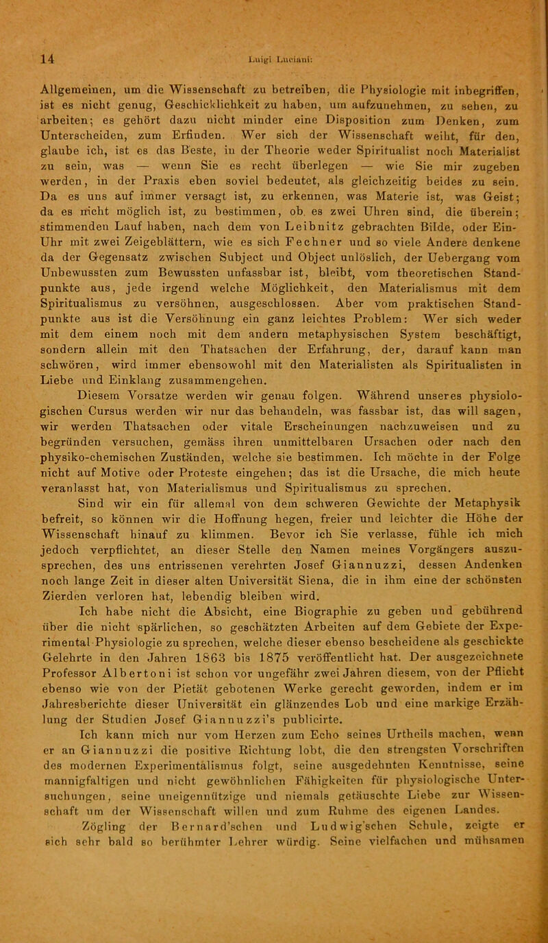 Allgemeinen, um die Wissenschaft zu betreiben, die Physiologie mit inbegriffen, ist es nicht genug, Geschicklichkeit zu haben, um aufzunehmen, zu sehen, zu arbeiten; es gehört dazu nicht minder eine Disposition zum Denken, zum Unterscheiden, zum Erfinden. Wer sich der Wissenschaft weiht, für den, glaube ich, ist es das Beste, in der Theorie weder Spiritualist noch Materialist zu sein, was — wenn Sie es recht überlegen — wie Sie mir zugeben werden, in der Praxis eben soviel bedeutet, als gleichzeitig beides zu sein. Da es uns auf immer versagt ist, zu erkennen, was Materie ist, was Geist; da es nicht möglich ist, zu bestimmen, ob. es zwei Uhren sind, die überein; stimmenden Lauf haben, nach dem von Leibnitz gebrachten Bilde, oder Ein- Uhr mit zwei Zeigeblättern, wie es sich Fechner und so viele Andere denkene da der Gegensatz zwischen Subject und Object unlöslich, der Uebergang vom Unbewussten zum Bewussten unfassbar ist, bleibt, vom theoretischen Stand- punkte aus, jede irgend welche Möglichkeit, den Materialismus mit dem Spiritualismus zu versöhnen, ausgeschlossen. Aber vom praktischen Stand- punkte aus ist die Versöhnung ein ganz leichtes Problem: Wer sich weder mit dem einem noch mit dem andern metaphysischen System beschäftigt, sondern allein mit den Thatsachen der Erfahrung, der, darauf kann man schwören, wird immer ebensowohl mit den Materialisten als Spiritualisten in Liebe und Einklang Zusammengehen. Diesem Vorsatze werden wir genau folgen. Während unseres physiolo- gischen Cursus werden wir nur das behandeln, was fassbar ist, das will sagen, wir werden Thatsachen oder vitale Erscheinungen nachzuweisen und zu begründen versuchen, gemäss ihren unmittelbaren Ursachen oder nach den physiko-chemischen Zuständen, welche sie bestimmen. Ich möchte in der Folge nicht auf Motive oder Proteste eingehen; das ist die Ursache, die mich heute veranlasst hat, von Materialismus und Spiritualismus zu sprechen. Sind wir ein für allemal von dem schweren Gewichte der Metaphysik befreit, so können wir die Hoffnung hegen, freier und leichter die Höhe der Wissenschaft hinauf zu klimmen. Bevor ich Sie verlasse, fühle ich mich jedoch verpflichtet, an dieser Stelle den Namen meines Vorgängers auszu- sprechen, des uns entrissenen verehrten Josef Giannuzzi, dessen Andenken noch lange Zeit in dieser alten Universität Siena, die in ihm eine der schönsten Zierden verloren hat, lebendig bleiben wird. Ich habe nicht die Absicht, eine Biographie zu geben und gebührend über die nicht spärlichen, so geschätzten Arbeiten auf dem Gebiete der Expe- rimental Physiologie zu sprechen, welche dieser ebenso bescheidene als geschickte Gelehrte in den Jahren 1863 biß 1875 veröffentlicht hat. Der ausgezeichnete Professor Albertoni ist schon vor ungefähr zwei Jahren diesem, von der Pflicht ebenso wie von der Pietät gebotenen Werke gerecht geworden, indem er im Jahresberichte dieser Universität ein glänzendes Lob und eine markige Erzäh- lung der Studien Josef Giannuzzi’s publicirte. Ich kann mich nur vom Herzen zum Echo seines Urtheils machen, wenn er an Giannuzzi die positive Richtung lobt, die den strengsten \ orschriften des modernen Experimentälismus folgt, seine ausgedehnten Kenntnisse, seine mannigfaltigen und nicht gewöhnlichen Fähigkeiten für physiologische Unter- suchungen, seine uneigennützige und niemals getäuschte Liebe zur M issen- schaft um der Wissenschaft willen und zum Ruhme des eigenen Landes. Zögling der Bcrnnrd’schen und Ludwig'schen Schule, zeigte er sich sehr bald bo berühmter Lehrer würdig. Seine vielfachen und mühsamen